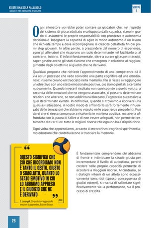 26
ESISTE UNA SOLA PALLAVOLO
I SEGRETI PER IMPARARE A GIOCARE
VOLUME
2
O
gni allenatore vorrebbe poter contare su giocatori che, nel rispetto
del sistema di gioco adottato e sviluppato dalla squadra, siano in gra-
do di assumersi le proprie responsabilità con prontezza e autonomia
decisionale. Insegnare la capacità di agire in modo autonomo è un lavoro
che richiede tempo e deve accompagnare la crescita dell’atleta fin dai pri-
mi step giovanili. In altre parole, a prescindere dal numero di esperienze,
sono gli allenatori che ricoprono un ruolo determinante nel facilitarlo o, al
contrario, inibirlo. È infatti fondamentale, oltre a curare gli aspetti tecnici,
saper gestire anche gli stati d’animo che emergono in relazione al raggiun-
gimento degli obiettivi e ai giudizi che ne derivano.
Qualsiasi proposta che richiede l’apprendimento di una competenza dà il
via ad un processo che vede coinvolte una parte cognitiva ed una emozio-
nale: insieme creano un tracciato nella memoria. Più si riesce a raggiungere
un obiettivo con uno stato emozionale positivo, più siamo portati a cercarlo
nuovamente. Quando invece il risultato non corrisponde a quello voluto, a
seconda delle emozioni che ne vengono associate, si possono determinare
reazioni che alterano, se non addirittura bloccano, l’approccio successivo a
quel determinato evento. In definitiva, quando ci troviamo a risolvere una
qualsiasi situazione, il nostro modo di affrontarla sarà fortemente influen-
zato dalle sensazioni che abbiamo vissuto nelle esperienze precedenti. Può
darsi che si riesca comunque a risolverla in maniera positiva, ma averla af-
frontata con la paura di fallire o di non essere adeguati, non permette cer-
tamente di tirar fuori tutte le migliori risorse che ognuno ha a disposizione.
Ogni volta che apprendiamo, accanto ai meccanismi cognitivi sperimentia-
mo emozioni che contribuiscono a tracciare la memoria.
È fondamentale comprendere chi abbiamo
di fronte e individuare la strada giusta per
incrementare il livello di autostima, perché
credere nelle proprie capacità permette di
accedere a maggiori risorse. Al contrario, se
i dialoghi interni di un atleta sono eccessi-
vamente ipercritici (spesso conseguenza di
giudizi esterni), si rischia di rallentare signi-
ficativamente sia la performance, sia il pro-
cesso di crescita.
QUESTO SIGNIFICA CHE
CIÒ CHE RICORDIAMO NON
È TANTO IL GESTO, GIUSTO
O SBAGLIATO, QUANTO LO
STATO EMOTIVO IN CUI
LO ABBIAMO APPRESO
E IL GIUDIZIO CHE NE
È DERIVATO
“
QUESTO SIGNIFICA CHE
“
D.Lucangeli,Cinquelezionileggeresulle
emozionidaapprendere,EdizioniEricson.
2019
 