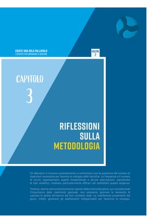 ESISTE UNA SOLA PALLAVOLO
I SEGRETI PER IMPARARE A GIOCARE
VOLUME
2
RIFLESSIONI
SULLA
METODOLOGIA
CAPITOLO
3
Gli allenatori si trovano costantemente a confrontarsi con la questione del numero di
ripetizioni necessarie per favorire lo sviluppo delle tecniche. La frequenza e il numero
di tocchi rappresentano aspetti fondamentali e alcune esercitazioni, soprattutto
di tipo analitico, risultano particolarmente efficaci nel soddisfare questa esigenza.
Tuttavia, data la natura estremamente ‘aperta’ della nostra disciplina, pur considerando
l’importanza della ripetitività gestuale, non possiamo ignorare la necessità di
valutare le abilità all’interno del loro contesto reale. Le interferenze provenienti dal
gioco, infatti, generano gli adattamenti indispensabili per favorirne lo sviluppo.
 