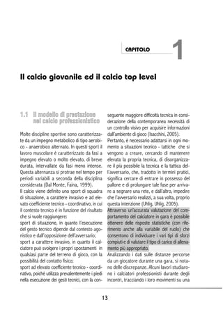 CAPITOLO

1

Il calcio giovanile ed il calcio top level

1.1 Il modello di prestazione
nel calcio professionistico
Molte discipline sportive sono caratterizzate da un impegno metabolico di tipo aerobico - anaerobico alternato. In questi sport il
lavoro muscolare è caratterizzato da fasi a
impegno elevato o molto elevato, di breve
durata, intervallate da fasi meno intense.
Questa alternanza si protrae nel tempo per
periodi variabili a seconda della disciplina
considerata (Dal Monte, Faina, 1999).
Il calcio viene definito uno sport di squadra
di situazione, a carattere invasivo e ad elevato coefficiente tecnico - coordinativo, in cui
il contesto tecnico è in funzione del risultato
che si vuole raggiungere:
sport di situazione, in quanto l’esecuzione
del gesto tecnico dipende dal contesto agonistico e dall’opposizione dell’avversario;
sport a carattere invasivo, in quanto il calciatore può svolgere i propri spostamenti in
qualsiasi parte del terreno di gioco, con la
possibilità del contatto fisico;
sport ad elevato coefficiente tecnico - coordinativo, poiché utilizza prevalentemente i piedi
nella esecuzione dei gesti tecnici, con la con-

seguente maggiore difficoltà tecnica in considerazione della contemporanea necessità di
un controllo visivo per acquisire informazioni
dall’ambiente di gioco (Isacchini, 2005).
Pertanto, è necessario adattarsi in ogni momento a situazioni tecnico - tattiche che si
vengono a creare, cercando di mantenere
elevata la propria tecnica, di disorganizzare il più possibile la tecnica e la tattica dell’avversario, che, tradotto in termini pratici,
significa cercare di entrare in possesso del
pallone e di prolungare tale fase per arrivare a segnare una rete, e dall’altro, impedire
che l’avversario realizzi, a sua volta, proprio
questa intenzione (Uhlig, Uhlig, 2005).
Attraverso un’accurata valutazione del comportamento del calciatore in gara è possibile
ottenere delle risposte statistiche (con riferimento anche alla variabile del ruolo) che
consentono di individuare i vari tipi di sforzi
compiuti e di valutare il tipo di carico di allenamento più appropriato.
Analizzando i dati sulle distanze percorse
da un giocatore durante una gara, si notano delle discrepanze. Alcuni lavori studiarono i calciatori professionisti durante degli
incontri, tracciando i loro movimenti su una

13

 