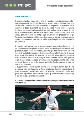 114 Patrizio Zepponi - Matteo Baldini - Giovanni Catizone
Preparazione ﬁsica e metronomo
CAPITOLO 2
SERVE AND VOLLEY
Il serve and volley è una categoria di giocatori che sta scomparendo; i
suoi componenti prediligono la discesa a rete come principale strategia
sia durante i turni di servizio, ma anche in risposta. L’evoluzione delle
superfici e degli strumenti di gioco ha reso meno comune questa
tipologia nel tennis professionistico rispetto al passato. Le superfici più
lente, come quelle in terra rossa, hanno reso più difficile il serve and
volley, poiché danno più tempo agli avversari per preparare i colpi.
Tuttavia, alcuni giocatori talentuosi riescono ancora a sfruttare questa
tattica con successo, soprattutto sulle superfici più veloci come l’erba
e il cemento.
Il giocatore di questo tipo si sposta prevalentemente a lungo raggio
nei turni di servizio, quando deve scendere a rete in pochissimo tempo;
quandoinveceèareteoinrisposta,alternaspostamentiabreveemedio
raggio. Il metabolismo di questi giocatori è prevalentemente di natura
anaerobico alattacida, in quanto gli scambi sono prevalentemente
brevi. Rispetto alle altre tipologie, mediamente hanno una grande
forza di accelerazione degli arti inferiori nello spostamento sulle linee
verticali, dato che per le loro caratteristiche fisiche devono arrivare a
rete in poco tempo.
Si suggeriscono esercitazioni come, ad esempio, sprint con traino
o elastico ecc. per favorire la forza esplosiva. Inoltre, necessitano di
un’ottima capacità di differenziazione, viste le caratteristiche del loro
gioco, che li portano ad alternare colpi a grande velocità a stop volley
in cui è richiesta grande sensibilità.
In passato i maggiori esponenti di questa tipologia erano Pat Rafter e
Tim Henman.
 