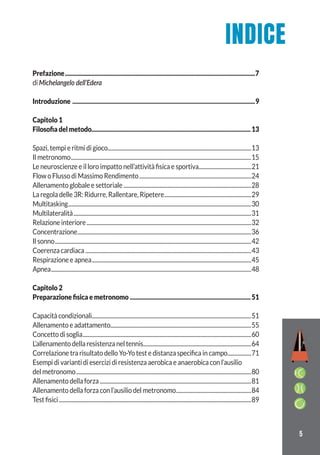 5
Prefazione.................................................................................................................................7
di Michelangelo dell’Edera
Introduzione ............................................................................................................................9
Capitolo 1
Filosoﬁa del metodo............................................................................................................13
Spazi, tempi e ritmi di gioco.............................................................................................................13
Il metronomo.........................................................................................................................................15
Le neuroscienze e il loro impatto nell’attività fisica e sportiva........................................21
Flow o Flusso di Massimo Rendimento.....................................................................................24
Allenamento globale e settoriale.................................................................................................28
La regola delle 3R: Ridurre, Rallentare, Ripetere..................................................................29
Multitasking...........................................................................................................................................30
Multilateralità.......................................................................................................................................31
Relazione interiore.............................................................................................................................32
Concentrazione....................................................................................................................................36
Il sonno.....................................................................................................................................................42
Coerenza cardiaca..............................................................................................................................43
Respirazione e apnea.........................................................................................................................45
Apnea........................................................................................................................................................48
Capitolo 2
Preparazione ﬁsica e metronomo ..................................................................................51
Capacità condizionali.........................................................................................................................51
Allenamento e adattamento...........................................................................................................55
Concetto di soglia................................................................................................................................60
L’allenamento della resistenza nel tennis..................................................................................64
Correlazione tra risultato dello Yo-Yo test e distanza specifica in campo..................71
Esempi di varianti di esercizi di resistenza aerobica e anaerobica con l’ausilio
del metronomo.....................................................................................................................................80
Allenamento della forza...................................................................................................................81
Allenamento della forza con l’ausilio del metronomo.........................................................84
Test fisici..................................................................................................................................................89
INDICE
 