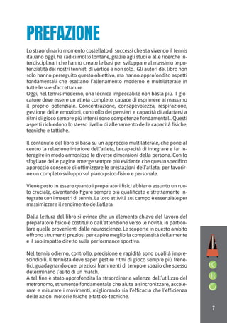 7
PREFAZIONE
Lo straordinario momento costellato di successi che sta vivendo il tennis
italiano oggi, ha radici molto lontane, grazie agli studi e alle ricerche in-
terdisciplinari che hanno creato le basi per sviluppare al massimo le po-
tenzialità dei nostri tennisti di vertice e non solo. Gli autori del libro non
solo hanno perseguito questo obiettivo, ma hanno approfondito aspetti
fondamentali che esaltano l’allenamento moderno e multilaterale in
tutte le sue sfaccettature.
Oggi, nel tennis moderno, una tecnica impeccabile non basta più. Il gio-
catore deve essere un atleta completo, capace di esprimere al massimo
il proprio potenziale. Concentrazione, consapevolezza, respirazione,
gestione delle emozioni, controllo dei pensieri e capacità di adattarsi a
ritmi di gioco sempre più intensi sono competenze fondamentali. Questi
aspetti richiedono lo stesso livello di allenamento delle capacità fisiche,
tecniche e tattiche.
Il contenuto del libro si basa su un approccio multilaterale, che pone al
centro la relazione interiore dell’atleta, la capacità di integrare e far in-
teragire in modo armonioso le diverse dimensioni della persona. Con lo
sfogliare delle pagine emerge sempre più evidente che questo specifico
approccio consente di ottimizzare le prestazioni dell’atleta, per favorir-
ne un completo sviluppo sul piano psico-fisico e personale.
Viene posto in essere quanto i preparatori fisici abbiano assunto un ruo-
lo cruciale, diventando figure sempre più qualificate e strettamente in-
tegrate con i maestri di tennis. La loro attività sul campo è essenziale per
massimizzare il rendimento dell’atleta.
Dalla lettura del libro si evince che un elemento chiave del lavoro del
preparatore fisico è costituito dall’attenzione verso le novità, in partico-
lare quelle provenienti dalle neuroscienze. Le scoperte in questo ambito
offrono strumenti preziosi per capire meglio la complessità della mente
e il suo impatto diretto sulla performance sportiva.
Nel tennis odierno, controllo, precisione e rapidità sono qualità impre-
scindibili. Il tennista deve saper gestire ritmi di gioco sempre più frene-
tici, guadagnando quei preziosi frammenti di tempo e spazio che spesso
determinano l’esito di un match.
A tal fine è stato approfondita la straordinaria valenza dell’utilizzo del
metronomo, strumento fondamentale che aiuta a sincronizzare, accele-
rare e misurare i movimenti, migliorando sia l’efficacia che l’efficienza
delle azioni motorie fisiche e tattico-tecniche.
 