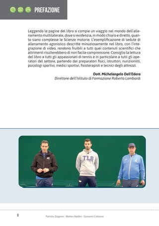 8 Patrizio Zepponi - Matteo Baldini - Giovanni Catizone
Leggendo le pagine del libro si compie un viaggio nel mondo dell’alle-
namento multilaterale, dove si evidenzia, in modo chiaro e diretto, quan-
to siano complesse le Scienze motorie. L’esemplificazione di sedute di
allenamento agonistico descritte minuziosamente nel libro, con l’inte-
grazione di video, rendono fruibili a tutti quei contenuti scientifici che
altrimenti risulterebbero di non facile comprensione. Consiglio la lettura
del libro a tutti gli appassionati di tennis e in particolare a tutti gli ope-
ratori del settore, partendo dai preparatori fisici, istruttori, nurizionisti,
psicologi sportivi, medici sportivi, fisioterapisti e tecnici degli attrezzi.
Dott. Michelangelo Dell’Edera
Direttore dell’Istituto di Formazione Roberto Lombardi
prefazione
 