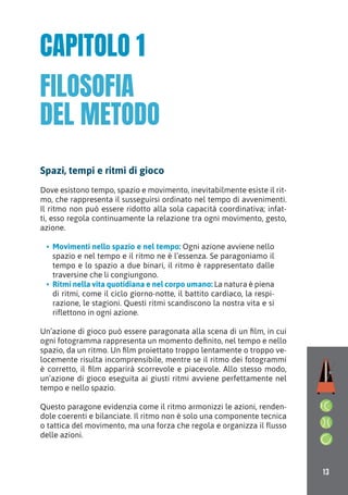 13
Spazi, tempi e ritmi di gioco
Dove esistono tempo, spazio e movimento, inevitabilmente esiste il rit-
mo, che rappresenta il susseguirsi ordinato nel tempo di avvenimenti.
Il ritmo non può essere ridotto alla sola capacità coordinativa; infat-
ti, esso regola continuamente la relazione tra ogni movimento, gesto,
azione.
• Movimenti nello spazio e nel tempo: Ogni azione avviene nello
spazio e nel tempo e il ritmo ne è l’essenza. Se paragoniamo il
tempo e lo spazio a due binari, il ritmo è rappresentato dalle
traversine che li congiungono.
• Ritmi nella vita quotidiana e nel corpo umano: La natura è piena
di ritmi, come il ciclo giorno-notte, il battito cardiaco, la respi-
razione, le stagioni. Questi ritmi scandiscono la nostra vita e si
riﬂettono in ogni azione.
Un’azione di gioco può essere paragonata alla scena di un film, in cui
ogni fotogramma rappresenta un momento definito, nel tempo e nello
spazio, da un ritmo. Un film proiettato troppo lentamente o troppo ve-
locemente risulta incomprensibile, mentre se il ritmo dei fotogrammi
è corretto, il film apparirà scorrevole e piacevole. Allo stesso modo,
un’azione di gioco eseguita ai giusti ritmi avviene perfettamente nel
tempo e nello spazio.
Questo paragone evidenzia come il ritmo armonizzi le azioni, renden-
dole coerenti e bilanciate. Il ritmo non è solo una componente tecnica
o tattica del movimento, ma una forza che regola e organizza il ﬂusso
delle azioni.
CAPITOLO 1
FILOSOFIA
DEL METODO
 