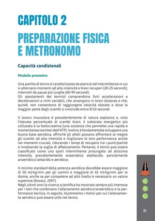 51
Modello prestativo
Una partita di tennis è caratterizzata da esercizi ad intermittenza in cui
si alternano momenti ad alta intensità e brevi recuperi (20-25 secondi),
interrotti da pause più lunghe (60-90 secondi).
Gli spostamenti dei tennisti comprendono forti accelerazioni e
decelerazioni a ritmi variabili, che avvengono in brevi distanze e che,
quindi, non consentono di raggiungere velocità elevate e dove la
maggior parte degli scambi si conclude entro 8/10 secondi.
Il lavoro muscolare è prevalentemente di natura esplosiva e, vista
l’elevata percentuale di scambi brevi, il substrato energetico più
utilizzato è la fosfocreatina (una sostanza che permette una rapida e
momentanea resintesi dell’ATP). Inoltre, è fondamentale sviluppare una
buona base aerobica, affinché gli atleti possano affrontare al meglio
gli scambi ad alta intensità e migliorare le loro performance anche
nei momenti cruciali, riducendo i tempi di recupero tra i punti/partite
e innalzando la soglia di affaticamento. Pertanto, il tennis può essere
classificato come uno sport intermittente prolungato ad altissima
intensità, prevalentemente anaerobico alattacido, parzialmente
anaerobico lattacido e aerobico.
Il minimo standard della potenza aerobica dovrebbe essere maggiore
di 50 ml/kg/min per gli uomini e maggiore di 42 ml/kg/min per le
donne, anche se per competere ad alto livello è necessario un valore
superiore (Kovacs, 2007).
Negli ultimi anni la ricerca scientifica ha mostrato sempre più interesse
per i test che combinano l’allenamento aerobico/anaerobico e la per-
formance tecnica. In seguito, illustreremo i motivi per cui l’allenamen-
to aerobico può essere utile nel tennis.
CAPITOLO 2
Capacità condizionali
PREPARAZIONE FISICA
E METRONOMO
 