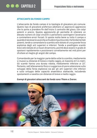 112 Patrizio Zepponi - Matteo Baldini - Giovanni Catizone
Preparazione ﬁsica e metronomo
CAPITOLO 2
ATTACCANTE DA FONDO CAMPO
L’attaccante da fondo campo è la tipologia di giocatore più comune.
Questo tipo di giocatore preferisce adottare un approccio aggressivo
che lo porta a prendere fin dall’inizio il controllo del gioco, con colpi
potenti e precisi. Questa aggressività gli permette di ottenere un
elevato numero di colpi vincenti o perlomeno costringere l’avversario
a commettere errori forzati. Si sposta molto bene su tutto il campo e
quandoènecessariovaancheachiudereilpuntoarete.Hafondamentali
potenti, tende a comandare lo scambio ed è dotato di una grande forza
esplosiva degli arti superiori e inferiori. Tende a prediligere scambi
brevi ed è dotato di un buon dinamismo, poiché deve essere in grado di
spostarsi rapidamente e posizionarsi correttamente nel mid point per
sfruttare al meglio gli angoli del campo.
Comandando per la maggior parte delle volte lo scambio, mediamente
si muove su distanze di breve e medio raggio, al massimo di 5-6 metri.
Gli scambi hanno una durata ridotta, mediamente inferiore ai 15”.
Pertanto, nell’allenamento fisico si suggerisce di porre attenzione sullo
sviluppo della forza esplosiva sia per gli arti superiori che inferiori
e sullo sviluppo delle capacità anaerobico alattacide, includendo
spostamenti a navetta con distanze di breve e medio raggio.
Esempi di giocatori attaccanti da fondo sono Thiem e Zverev.
 