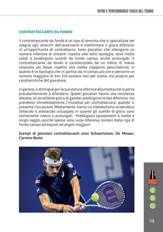 113
RITMI E PERFORMANCE FISICA NEL TENNIS
CONTRATTACCANTE DA FONDO
Il contrattaccante da fondo è un tipo di tennista che si specializza nel
reagire agli attacchi dell’avversario e trasformare il gioco difensivo
in un’opportunità di contrattacco. Sono giocatori che ottengono un
numero inferiore di vincenti rispetto alle altre tipologie, sono molto
solidi e prediligono scambi da fondo campo anche prolungati. Il
contrattaccante da fondo è caratterizzato da un indice di massa
corporea più basso rispetto alla media (rapporto peso/statura), in
quanto è la tipologia che in partita sta in campo più ore e percorre un
numero maggiore di km. Ciò avviene non per scelta, ma proprio per
caratteristiche del giocatore.
In genere, si distingue per la sua statura inferiore alla media che lo porta
prevalentemente a difendersi. Questi giocatori hanno una resistenza
elevata, un eccellente gioco di gambe; prediligono le fasi difensive, ma
prendono immediatamente l’iniziativa per contrattaccare, quando si
presenta l’occasione. Mediamente, hanno un metabolismo anaerobico
lattacido e alattacido sviluppato in quanto gli scambi di gioco sono
solitamente intensi e prolungati. Prediligono spostamenti a medio e
lungo raggio, poiché spesso sono sulla difensiva, lontani dalla riga di
fondo campo ed esposti ad angoli maggiori.
Esempi di giocatori contrattaccanti sono Schwartzman, De Minaur,
Carreno Busta.
 