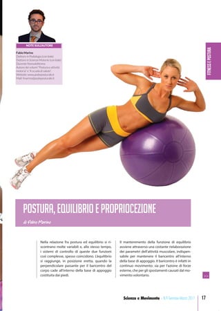 FITNESSEPOSTURA
17Scienza e Movimento - N.9 Gennaio-Marzo 2017
Nella relazione fra postura ed equilibrio si ri-
scontrano molte variabili e, allo stesso tempo,
i sistemi di controllo di queste due funzioni
così complesse, spesso coincidono. L’equilibrio
si raggiunge, in posizione eretta, quando la
perpendicolare passante per il baricentro del
corpo cade all’interno della base di appoggio
costituita dai piedi.
Il mantenimento della funzione di equilibrio
avviene attraverso una costante rielaborazione
dei parametri dell’attività muscolare, indispen-
sabile per mantenere il baricentro all’interno
della base di appoggio. Il baricentro è infatti in
continuo movimento: sia per l’azione di forze
esterne, che per gli spostamenti causati dal mo-
vimento volontario.
di Fabio Marino
Postura,equilibrioepropriocezione
NOTE SULL’AUTORE
Fabio Marino
Dottore in Podologia (con lode)
Dottore in Scienze Motorie (con lode)
Docente Nonsoloﬁtness
Autore dei volumi “Postura e attività
motoria” e “A scuola di salute”.
Website: www.podoposturale.it
Mail: fmarino@podoposturale.it
>>
 