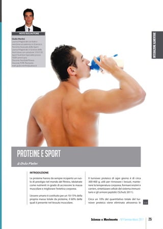 INTEGRAZIONEALIMENTARE
25Scienza e Movimento - N.9 Gennaio-Marzo 2017
Le proteine hanno da sempre ricoperto un ruo-
lo di prestigio nel mondo del fitness, idolatrate
come nutrienti in grado di accrescere la massa
muscolare e migliorare l’estetica corporea.
L’essere umano è costituito per un 10-15% della
propria massa totale da proteine, il 60% delle
quali è presente nel tessuto muscolare.
Il turnover proteico di ogni giorno è di circa
300-400 g, utili per rinnovare i tessuti, mante-
nere la temperatura corporea, formare enzimi e
carriers, sintetizzare cellule del sistema immuni-
tario e gli ormoni peptidici (Schutz 2011).
Circa un 10% del quantitativo totale del tur-
nover proteico viene eliminato attraverso le
di Giulio Merlini
PROTEINEESPORT
NOTE SULL’AUTORE
Giulio Merlini
Laurea Magistrale con lode e
menzione accademica in Scienze e
Tecniche Avanzate dello Sport
Laurea Magistrale in Scienze della
Nutrizione con votazione 110/110
Sport Nutrition Specialist presso
l’ISSN americana
Docente NonSoloFitness
Docente FIPE Piemonte
mail: giulio.merlini@yahoo.it
INTRODUZIONE
>>
 