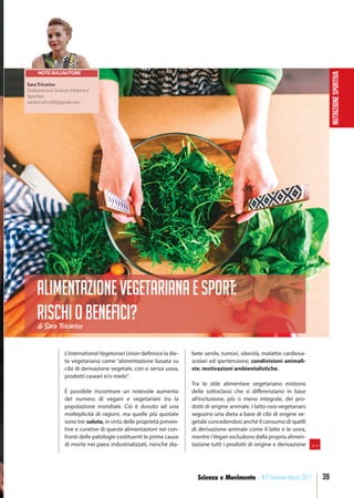NUTRIZIONESPORTIVA
39Scienza e Movimento - N.9 Gennaio-Marzo 2017
L’International Vegetarian Union definisce la die-
ta vegetariana come “alimentazione basata su
cibi di derivazione vegetale, con o senza uova,
prodotti caseari e/o miele”.
È possibile riscontrare un notevole aumento
del numero di vegani e vegetariani tra la
popolazione mondiale. Ciò è dovuto ad una
molteplicità di ragioni, ma quelle più quotate
sono tre: salute, in virtù delle proprietà preven-
tive e curative di queste alimentazioni nei con-
fronti delle patologie costituenti le prime cause
di morte nei paesi industrializzati, nonché dia-
bete senile, tumori, obesità, malattie cardiova-
scolari ed ipertensione; condivisioni animali-
ste; motivazioni ambientalistiche.
Tra lo stile alimentare vegetariano esistono
delle sottoclassi che si differenziano in base
all’esclusione, più o meno integrale, dei pro-
dotti di origine animale. I latto-ovo-vegetariani
seguono una dieta a base di cibi di origine ve-
getale concedendosi anche il consumo di quelli
di derivazione animale come il latte e le uova,
mentre i Vegan escludono dalla propria alimen-
tazione tutti i prodotti di origine e derivazione
di Sara Tricarico
Alimentazionevegetarianaesport:
rischiobeneﬁci?
NOTE SULL’AUTORE
Sara Tricarico
Dottoressa in Scienze Motorie e
Sportive,
saratricarico06@gmail.com
>>
 