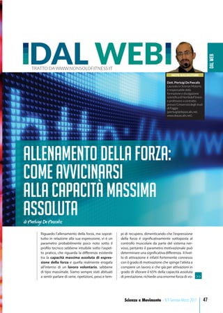 DALWEB
47Scienza e Movimento - N.9 Gennaio-Marzo 2017
NOTE SULL’AUTORE
Dott. Pierluigi De Pascalis
Laureato in Scienze Motorie,
è responsabile della
formazione e divulgazione
scientiﬁca di NonSoloFitness
e professore a contratto
presso l’Università degli studi
di Foggia
(pierluigi@depascalis.net,
www.depascalis.net).
DAL WEBTRATTO DA WWW.NONSOLOFITNESS.IT
Allenamento della forza:
come avvicinarsi
alla capacità massima
assolutadi Pierluigi De Pascalis
Riguardo l’allenamento della forza, ma soprat-
tutto in relazione alla sua espressione, vi è un
parametro probabilmente poco noto sotto il
profilo tecnico sebbene intuibile sotto l’aspet-
to pratico, che riguarda la differenza esistente
tra la capacità massima assoluta di espres-
sione della forza e quella realmente erogata
all’interno di un lavoro volontario, sebbene
di tipo massimale. Siamo sempre stati abituati
a sentir parlare di serie, ripetizioni, peso e tem-
pi di recupero, dimenticando che l’espressione
della forza è significativamente sottoposta al
controllo muscolare da parte del sistema ner-
voso, pertanto il parametro motivazionale può
determinare una significativa differenza. Il livel-
lo di attivazione è infatti fortemente connesso
con il grado di motivazione che spinge l’atleta a
compiere un lavoro e che già per attivazioni in
grado di sfiorare il 65% della capacità assoluta
di prestazione, richiede una enorme forza di vo- >>
 