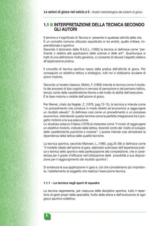 Le azioni di gioco nel calcio a 5 - Analisi metodologica dei sistemi di gioco

1.1 n INTERPRETAZIONE DELLA TECNICA SECONDO
GLI AUTORI
Il termine e il significato di Tecnica è presente in qualsiasi attività della vita.
È un concetto comune utilizzato soprattutto in tre ambiti, quello militare, imprenditoriale e sportivo.
Secondo il dizionario della R.A.E.L. (1992) la tecnica si definisce come “pertinente o relativa alle applicazioni delle scienze e delle arti”. Quantunque si
tratti di una definizione molto generica, ci consente di rilevare l’aspetto relativo
all’applicazione pratica.
Il concetto di tecnica sportiva nasce dalla pratica dell’attività di gioco. Per
conseguire un obiettivo tattico o strategico, tutti noi ci dobbiamo avvalere di
azioni motorie.
Secondo un’analisi classica, Mahlo, F. (1969) intende la tecnica come il risultato dei processi di tipo cognitivo e nervoso di percezione e del pensiero tattico,
tenuto conto delle caratteristiche fisiche e del livello di abilità dell’esecutore.
È la fase motoria o visibile dell’azione di gioco.
Per Meinel, citato da Naglak, Z. (1978, pag.12-15), la tecnica si intende come
“un procedimento che conduce in modo diretto ed economico a raggiungere
un risultato elevato”. Si definisce così come un procedimento o un processo
economico, intendendo questo termine come la perfetta integrazione tra il progetto motorio e la sua esecuzione.
Lo studioso polacco Fidelus (1976) la interpreta come “il modo di raggiungere
un obiettivo motorio, indicato dalla tattica, tenendo conto del livello di sviluppo
delle caratteristiche psichiche e motorie”. L’autore intende così dimostrare la
dipendenza della tattica dalle qualità tecniche.
La tecnica sportiva, secondo Matveev, L. (1985, pag.35-38) si definisce come
“il modello ideale dell’azione di gara, elaborato sulla base dell’esperienza pratica o teorica dello sportivo nella partecipazione alla competizione, che si caratterizza per il grado d’efficacia nell’utilizzazione delle possibilità a sua disposizione per il raggiungimento del risultato sportivo”.
Si evidenzia la sua applicazione in gara e, ciò che consideriamo più importante, l’adattamento al soggetto che realizza l’esecuzione tecnica.
1.1.1 > La tecnica negli sport di squadra
La tecnica rappresenta, per ciascuna delle discipline sportive, tutto il repertorio di gesti propri della specialità, frutto della storia e dell’evoluzione di ogni
gioco sportivo collettivo.



 