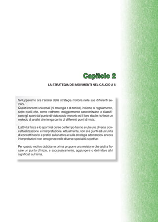 Capitolo 2
LA STRATEGIA DEI MOVIMENTI NEL CALCIO A 5

Svilupperemo ora l’analisi della strategia motoria nelle sue differenti sezioni.
Questi concetti universali (di strategia e di tattica), insieme al regolamento,
sono quelli che, come vedremo, maggiormente caratterizzano e classificano gli sport dal punto di vista socio-motorio ed il loro studio richiede un
metodo di analisi che tenga conto di differenti punti di vista.
L’attività fisica e lo sport nel corso del tempo hanno avuto una diversa concettualizzazione e interpretazione. Attualmente, non si è giunti ad un’unità
di concetti teorici e pratici sulla tattica e sulla strategia adottandosi ancora
interpretazioni non omogenee nelle diverse specialità sportive.
Per questo motivo dobbiamo prima proporre una revisione che aiuti a fissare un punto d’inizio, e successivamente, aggiungere o delimitare altri
significati sul tema.

 