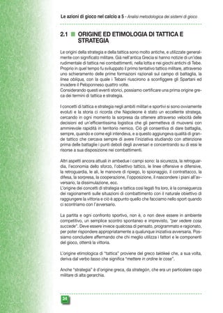 Le azioni di gioco nel calcio a 5 - Analisi metodologica dei sistemi di gioco

2.1 n ORIGINE ED ETIMOLOGIA DI TATTICA E
STRATEGIA
Le origini della strategia e della tattica sono molto antiche, e utilizzate generalmente con significato militare. Già nell’antica Grecia si hanno notizie di un’idea
rudimentale di tattica nei combattimenti, nella lotta e nei giochi antichi di Tebe.
Proprio in quel tempo fu sviluppato il primo tentativo tattico militare, attraverso
uno schieramento delle prime formazioni razionali sul campo di battaglia, la
linea obliqua, con la quale i Tebani riuscirono a sconfiggere gli Spartani ed
invadere il Peloponneso quattro volte.
Considerando questi eventi storici, possiamo certificare una prima origine greca dei termini di tattica e strategia.
I concetti di tattica e strategia negli ambiti militari e sportivi si sono ovviamente
evoluti e la storia ci ricorda che Napoleone è stato un eccellente stratega,
cercando in ogni momento la sorpresa da ottenere attraverso velocità delle
decisioni ed un’efficientissima logistica che gli permetteva di muoversi con
ammirevole rapidità in territorio nemico. Ciò gli consentiva di dare battaglia,
sempre, quando e come egli intendeva, e a questo aggiungeva qualità di grande tattico che cercava sempre di avere l’iniziativa studiando con attenzione
prima delle battaglie i punti deboli degli avversari e concentrando su di essi le
risorse a sua disposizione nei combattimenti.
Altri aspetti ancora attuali in ambedue i campi sono: la sicurezza, la retroguardia, l’economia dello sforzo, l’obiettivo tattico, le linee offensive e difensive,
la retroguardia, le ali, le manovre di ripiego, lo spionaggio, il contrattacco, la
difesa, la sorpresa, la cooperazione, l’opposizione, il nascondere i piani all’avversario, la dissimulazione, ecc.
L’origine dei concetti di strategia e tattica così legati fra loro, è la conseguenza
dei ragionamenti sulle situazioni di combattimento con il naturale obiettivo di
raggiungere la vittoria e ciò è appunto quello che facciamo nello sport quando
ci scontriamo con l’avversario.
La partita e ogni confronto sportivo, non è, o non deve essere in ambiente
competitivo, un semplice scontro spontaneo e imprevisto, “per vedere cosa
succede”. Deve essere invece qualcosa di pensato, programmato e ragionato,
per poter rispondere appropriatamente a qualunque iniziativa avversaria. Possiamo concludere affermando che chi meglio utilizza i fattori e le componenti
del gioco, otterrà la vittoria.
L’origine etimologica di “tattica” proviene del greco taktikeè che, a sua volta,
deriva dal verbo tasso che significa “mettere in ordine le cose”.
Anche “strategia” è d’origine greca, da strategòn, che era un particolare capo
militare di alta gerarchia.

34

 