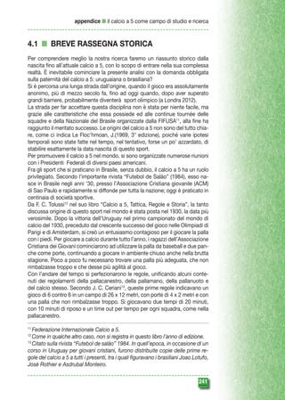 appendice n il calcio a 5 come campo di studio e ricerca

4.1 n BREVE RASSEGNA STORICA
Per comprendere meglio la nostra ricerca faremo un riassunto storico dalla
nascita fino all’attuale calcio a 5, con lo scopo di entrare nella sua complessa
realtà. È inevitabile cominciare la presente analisi con la domanda obbligata
sulla paternità del calcio a 5: uruguaiana o brasiliana?
Si è percorsa una lunga strada dall’origine, quando il gioco era assolutamente
anonimo, più di mezzo secolo fa, fino ad oggi quando, dopo aver superato
grandi barriere, probabilmente diventerà sport olimpico (a Londra 2012).
La strada per far accettare questa disciplina non è stata per niente facile, ma
grazie alle caratteristiche che essa possiede ed alle continue tournée delle
squadre e della Nazionale del Brasile organizzate dalla FIFUSA11, alla fine ha
raggiunto il meritato successo. Le origini del calcio a 5 non sono del tutto chiare, come ci indica Le Floc’hmoan, J.(1969, 3° edizione), poiché varie ipotesi
temporali sono state fatte nel tempo, nel tentativo, forse un po’ azzardato, di
stabilire esattamente la data nascita di questo sport.
Per promuovere il calcio a 5 nel mondo, si sono organizzate numerose riunioni
con i Presidenti Federali di diversi paesi americani.
Fra gli sport che si praticano in Brasile, senza dubbio, il calcio a 5 ha un ruolo
privilegiato. Secondo l’importante rivista “Futebol de Salào” (1984), esso nasce in Brasile negli anni ’30, presso l’Associazione Cristiana giovanile (ACM)
di Sao Paulo e rapidamente si diffonde per tutta la nazione; oggi è praticato in
centinaia di società sportive.
Da F. C. Tolussi12 nel suo libro “Calcio a 5, Tattica, Regole e Storia”, la tanto
discussa origine di questo sport nel mondo è stata posta nel 1930, la data più
verosimile. Dopo la vittoria dell’Uruguay nel primo campionato del mondo di
calcio del 1930, preceduto dal crescente successo del gioco nelle Olimpiadi di
Parigi e di Amsterdam, si creò un entusiasmo contagioso per il giocare la palla
con i piedi. Per giocare a calcio durante tutto l’anno, i ragazzi dell’Associazione
Cristiana dei Giovani cominciarono ad utilizzare la palla da baseball e due panche come porte, continuando a giocare in ambiente chiuso anche nella brutta
stagione. Poco a poco fu necessario trovare una palla più adeguata, che non
rimbalzasse troppo e che desse più agilità al gioco.
Con l’andare del tempo si perfezionarono le regole, unificando alcuni contenuti dei regolamenti della pallacanestro, della pallamano, della pallanuoto e
del calcio stesso. Secondo J. C. Ceriani13, queste prime regole indicavano un
gioco di 6 contro 6 in un campo di 26 x 12 metri, con porte di 4 x 2 metri e con
una palla che non rimbalzasse troppo. Si giocavano due tempi di 20 minuti,
con 10 minuti di riposo e un time out per tempo per ogni squadra, come nella
pallacanestro.
Federazione Internazionale Calcio a 5.
Come in qualche altro caso, non si registra in questo libro l’anno di edizione.
13
Citato sulla rivista “Futebol de salào” 1984. In quell’epoca, in occasione di un
corso in Uruguay per giovani cristiani, furono distribuite copie delle prime regole del calcio a 5 a tutti i presenti, tra i quali figuravano i brasiliani Joao Lotufo,
Josè Rothier e Asdrubal Monteiro.
11
12

241

 