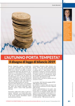 S&C
STRENGTH & CONDITIONING. Per una scienza del movimento dell’uomo Anno VIII - Numero 27 / Gennaio-Marzo 2019 91
Quando leggerete queste considerazio-
ni, con ogni probabilità, sarà stata defi-
nitivamente approvata la legge di bilancio
2019 al cui interno, nel testo al momen-
to disponibile approvato dal Governo per il
dibattito e il voto parlamentare, è conte-
nuta una nuova disciplina sui finanziamenti
allo sport. La novità è che gli stessi non
transiterebbero più, per come avvenuto da
sempre, attraverso il Coni ma attraverso
una società esterna a capitale pubblico, la
“Sport e Benessere spa” nata dalla tra-
sformazione della attuale Coni servizi.
Il tema è molto delicato per i suoi molteplici
riflessi per cui sarà comunque necessario,
per poter fare qualche eventuale ragio-
namento, avere il testo finale approvato
dall’aula.
Comunque, quello che è certo, è che le ri-
cadute “operative” sul mondo delle asso-
ciazioni e società sportive dilettantistiche
e dei tecnici sportivi dovrebbero essere
estremamente limitate.
L’articolato all’esame delle Camere pre-
senta, invece, due novità importanti per
la “base”. La prima una riedizione ampliata
e riveduta del c.d. “sport bonus”, ossia la
possibilità di detrarre contributi destinati
da privati e aziende per la ristrutturazione
di impianti sportivi e l’abrogazione, anche
per le società e associazioni sportive dilet-
tantistiche, dell’imposta di bollo.
Avremo modo di tornare su questi temi sul
prossimo numero.
La circolare 18/E del primo agosto 2018
della Agenzia delle entrate
La circolare in esame nasce dai lavori del
Tavolo tecnico costituito tra Coni e Agenzia
delle entrate.
Consta essenzialmente di tre parti. Una
prima parte di carattere generale dove
ricostruisce la disciplina fiscale degli enti
sportivi e una seconda e terza parte, in ri-
sposta a quesiti formulati, l’una concentra-
ta sulle modalità applicative della l. 398/91
e l’altra sull’art. 148 comma tre del Tuir.
L’AUTUNNO PORTA TEMPESTA?
Guido Martinelli
GUIDO MARTINELLI
avvocato,
consulente della
FIPE, professore
aggregato di
legislazione
sportiva presso
l’Università degli
studi di Ferrara,
docente nazionale
della Scuola
Centrale dello
sport del CONI,
è autore di diverse
pubblicazioni in
materia di diritto
sportivo.
Il disegno di legge di bilancio 2019
S&C(Ita)n.27,Gennaio-Marzo2019,pp.91-93
 