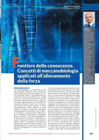 S&C
STRENGTH & CONDITIONING. Per una scienza del movimento dell’uomo Anno VIII - Numero 27 / Gennaio-Marzo 2019 29
S&C(Ita)n.27,Gennaio-Marzo2019,pp.29-39
MECCANOBIOLOGIA
La meccanobiologia è un’emergente branca
delle discipline biologiche che si avvale dei
principi della meccanica per spiegare le atti-
vità vitali delle cellule1
. Grazie alle ultime ge-
nerazioni di strumenti da laboratorio, i biologi
sono ora in grado di misurare le forze che,
provenienti dall’ambiente esterno, agiscono
sui tessuti dell’organismo e ne modificano la
struttura cellulare. Quando una microsco-
pica frazione di tessuto organico si tende
meccanicamente, anche solo per un breve
istante, le cellule di quell’area reagiscono
immediatamente producendo nuove moleco-
le, crescendo, movimentandosi, differenzian-
dosi, proliferando, degenerando, collassando
oppure morendo. La meccanosensibilità è
la proprietà di una cellula di codificare uno
stimolo meccanico come una meccanostimo-
lazione, ovvero un segnale di avvio per una
determinata risposta biologica, detta mec-
canotrasduzione, in grado di convertire la
tensione sopraggiunta in reazione chimica o
elettrica.
La meccanobiologia analizza e codifica il com-
portamento delle cellule quando sono solle-
citate da forze esterne. Le cellule stimolate
possono agire su se stesse, su quelle adia-
centi, o sul pannicolo connettivale che avvolge
l’intero tessuto in cui vivono2
. Con un rigido
connettivo, le tensioni laminari agiscono di-
rettamente sulle cellule3
. Più il citoscheletro
(il telaio di sostegno di una cellula) è rigido,
maggiore è la resistenza con cui le cellulle si
oppongono alle compressioni e alle trazioni,
minore è la loro meccanosensibilità. Vicever-
sa, una cellula con un’intelaiatura povera di
filamenti proteinici ha una ridotta capacità di
meccanotrasduzione e trae poco vantaggio
dalle stimolazioni meccaniche esterne quan-
do si trova ad attivare le sue funzioni vitali.
La meccanobiologia studia anche l’adatta-
mento cellulare a un carico (stimolo) ester-
no4
. Le forze meccaniche che agiscono
sull’organismo sono dei regolatori biologici,
di importanza pari a quelli chimici ed elettri-
ci. Tra le varie funzioni che una cellula può
svolgere, quella della meccanoregolazione le
DONATO
FORMICOLA
è docente a
contratto di Teoria
dell’Allenamento,
di Metodologia
dell’Allenamento
e di Chinesiologia
Sportiva presso
il Centro
Servizi SUISM
dell’Università degli
Studi di Torino;
è consulente
scientifico
dell’Evolutionfit,
azienda leader
in Italia di sistemi
cloud per la
realizzazione di
programmi di
allenamento.
È docente di
nutrizione e
integrazione
sportiva nella
Scuola di
Nutrizione e
Integrazione nello
Sport (SANIS);
è docente
federale e
coordinatore
della formazione
presso il Comitato
Regione Piemonte
della Federazione
Italiana Pesi (FIPE).
Donato Formicola, PhD
SUISM Centro Servizi, Università degli Studi di Torino
rontiere delle conoscenze.
Concetti di meccanobiologia
applicati all’allenamento
della forza
F
 