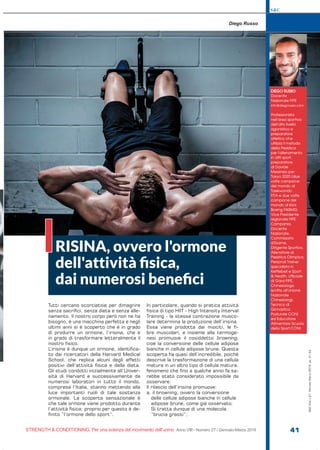 S&C
STRENGTH & CONDITIONING. Per una scienza del movimento dell’uomo Anno VIII - Numero 27 / Gennaio-Marzo 2019 41
S&C(Ita)n.27,Gennaio-Marzo2019,pp.41-44
Tutti cercano scorciatoie per dimagrire
senza sacrifici, senza dieta e senza alle-
namento. Il nostro corpo però non ne ha
bisogno, è una macchina perfetta e negli
ultimi anni si è scoperto che è in grado
di produrre un ormone, l’irisina, che è
in grado di trasformare letteralmente il
nostro fisico.
L’irisina è dunque un ormone, identifica-
to dai ricercatori della Harvard Medical
School, che replica alcuni degli effetti
positivi dell’attività fisica e della dieta.
Gli studi condotti inizialmente all’Univer-
sità di Harvard e successivamente da
numerosi laboratori in tutto il mondo,
compresa l’Italia, stanno mettendo alla
luce importanti ruoli di tale sostanza
ormonale. La scoperta sensazionale è
che tale ormone viene prodotto durante
l’attività fisica: proprio per questo è de-
finito “l’ormone dello sport”.
In particolare, quando si pratica attività
fisica di tipo HIIT - High Intensity Interval
Training - la stessa contrazione musco-
lare determina la produzione dell’irisina.
Essa viene prodotta dai miociti, le fi-
bre muscolari, e insieme alla termoge-
nesi promuove il cosiddetto browning,
cioè la conversione delle cellule adipose
bianche in cellule adipose brune. Questa
scoperta ha quasi dell’incredibile, poiché
descrive la trasformazione di una cellula
matura in un altro tipo di cellula matura,
fenomeno che fino a qualche anno fa sa-
rebbe stato considerato impossibile da
osservare.
Il rilascio dell’irisina promuove:
a. il browning, ovvero la conversione
delle cellule adipose bianche in cellule
adipose brune, come già osservato.
Si tratta dunque di una molecola
“brucia grassi”;
DIEGO RUSSO
Docente
Nazionale FIPE
info@diegorusso.com
Professionista
nell’area sportiva
dell’alto livello
agonistico e
preparatore
atletico che
utilizza il metodo
della Pesistica
per l'allenamento
in altri sport,
preparatore
di Davide
Messineo per
Tokyo 2020 (due
volte campione
del mondo di
Taekwondo
FITA e due volte
campione del
mondo di Kick
Boxing FIKBMS).
Vice Presidente
regionale FIPE
Campania,
Docente
Nazionale,
Commissario
d’Esame,
Dirigente Sportivo,
Allenatore di
Pesistica Olimpica,
Personal Trainer
specialista in
Kettlebell e Sport
& Health, Ufficiale
di Gara FIPE,
Chinesiologo
iscritto all'Unione
Nazionale
Chinesiologi,
Tecnico di
Ginnastica
Posturale CONI
ed Educatore
Alimentare Scuola
dello Sport CONI.
Diego Russo
RISINA, ovvero l'ormone
dell'attività ﬁsica,
dai numerosi beneﬁci
I
 