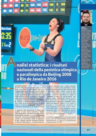 S&C
STRENGTH & CONDITIONING. Per una scienza del movimento dell’uomo Anno VIII - Numero 27 / Gennaio-Marzo 2019 57
S&C(Ita)n.27,Gennaio-Marzo2019,pp.57-70
INTRODUZIONE
È stato analizzato, in questo lavoro, lo svi-
luppo qualitativo e quantitativo delle pre-
stazioni degli atleti che hanno preso parte
ai Campionati regionali e nazionali negli ulti-
mi due quadrienni olimpici, ovvero dall’anno
2009 all’anno 2016. L’intento primario è
quello di analizzare la notevole crescita del-
la disciplina sportiva in termini quantitati-
vi, dunque il numero di partecipanti sud-
divisi nelle varie categorie di peso e classi
d’età, e in termini qualitativi, valutando la
crescita di prestazione del Totale Olimpico.
In aggiunta alla valutazione di questi due
aspetti, si sono voluti analizzare i dati a
livello geografico, monitorando i dati prece-
dentemente trattati, su tutto il territorio
nazionale. Attraverso questo studio, si è
creato: uno strumento valido di valutazio-
ne per l’équipe tecnica nazionale (Direzio-
ne Tecnica Nazionale) e, a livello periferico,
un ottimo indicatore per i singoli comitati
regionali, in quanto viene analizzato l’anda-
mento della prestazione delle società locali
e dei relativi atleti. Inoltre, tutti gli alle-
natori - basandosi sui dati forniti da tale
studio - possono inquadrare al meglio la
“categoria di peso più performante” per
i propri atleti, disponendo altresì di pun-
ti di riferimento per definire un sistema di
classificazione degli atleti cosiddetti prea-
gonisti ed agonisti (Figura 1).La scelta di
prendere in considerazione solamente gli
atleti qualificati dal 4° all'8° posto è dovu-
ta al fatto che in molte categorie vi sono
talentuosi atleti che inficerebbero notevol-
mente le medie finali; le medie dei podi per
ogni anno verranno esposte in seguito.
Lo studio in oggetto non è mai stato svolto
prima, per cui sembrerebbe assumere la
caratteristica di ricerca di fondamentale
importanza per la FIPE.
MARCO
RADICELLO
dottore in Scienze
Motorie e sportive
master 1° livello.
Management dei
servizi per lo sport;
master 1° livello
Biomeccanica e
Posturologia;
NSCA CPT;
NSCA CSCS;
Maestro Master
Sport Specialist 3°
livello FIPE;
specialista in
Pesistica olimpica
di alto livello FIPE
specialista in
Parapowerlifting
FIPE, responsabile
del Centro
Federale FIPE di
Perfezionamento
di Palermo;
allenatore di
atleti di pesistica
olimpica di livello
internazionale.
Marco Radicello
nalisi statistica: i risultati
nazionali della pesistica olimpica
e paralimpica da Beijing 2008
a Rio de Janeiro 2016
A
 