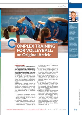 S&C
STRENGTH & CONDITIONING. Per una scienza del movimento dell’uomo Anno VIII - Numero 27 / Gennaio-Marzo 2019 71
INTRODUZIONE
Il Complex Training è definito come
un allenamento nel quale un eser-
cizio eseguito con sovraccarico
ed uno biomeccanicamente simile
eseguito sotto forma di esercizio
balistico si susseguono (Mihalik et
al, 2008). Si ritiene questo meto-
do più efficace di quelli tradizionali
per l’allenamento della potenza,
grazie ad una maggiore attivazione
neuro-muscolare (Masamoto et al,
2003).
Dall’articolo “Complex Training for
Volleyball: A Critical Review” pub-
blicato nel precedente numero di
Strength & Conditioining si pos-
sono trarre le seguenti linee guida
sulla prescrizione del CT nella pal-
lavolo:
1.	i soggetti dovrebbero essere
moderatamente o altamente al-
lenati (Evans et al, 2000; Haff &
Nimphius, 2012);
2.	i soggetti dovrebbero avere al-
meno due anni di esperienza con
i sovraccarichi oppure un massi-
male relativo di 1,8 x BW per gli
arti inferiori e di 1,4 x BW per gli
arti superiori;
3.	un tempo di recupero ottimale è
di 3-4 minuti intra-complex e 5
minuti inter-complex (Evans et
al, 2000; Radcliffe and Radcliffe
et al, 1999; Comyns, 2006);
4.	i tempi di recupero possono es-
sere sfruttati con esercizi di
stabilizzazione, di mobilità o con
esercizi ausiliari non troppo af-
faticanti;
5.	il tempo di recupero ottima-
le è individuale e, soprattutto
nell’allenamento di singoli atle-
ti, dovrebbe essere individuato
per ottimizzare gli effetti del CT
(Beyan et al, 2009);
6.	l’esercizio con sovraccarico deve
reclutare più fibre di tipo II pos-
sibile: i vari studi esaminati sug-
geriscono nello specifico del CT
un carico elevato, 80% o + di
1RM (Young et al, 1998; Comyns
et al, 2007) o un carico mode-
rato (30-50% di 1RM) mosso a
massima velocità (Freitas et al,
2017; Haff & Nimphius, 2012;
Mohamed, 2011);
Jacopo Forza
OMPLEX TRAINING
FOR VOLLEYBALL:
an Original Article
JACOPO
FORZA
Laureato in
Scienze Motorie,
Master di
primo livello in
Posturologia.
Studente alla
specialistica
in Strength &
Conditioning
presso la University
of Central
Lancashire.
Si occupa di
preparazione
fisica nel rugby,
nella pallavolo e
prepara atleti di
livello nazionale
ed internazionale
di Judo e Karate
(kata).
Ambito di ricerca:
allenamento della
forza e transfer tra
gesti con schema
motorio simile.
C SECONDA PARTE
S&C(Ita)n.27,Gennaio-Marzo2019,pp.71-77
 