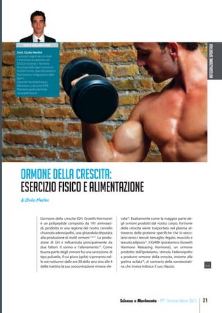 INTEGRAZIONESPORTIVA
21Scienza e Movimento - N°1 Gennaio-Marzo 2015
L’ormone della crescita (GH, Growth Hormone)
è un polipeptide composto da 191 aminoaci-
di, prodotto in una regione del nostro cervello
chiamata adenoipofisi, una ghiandola deputata
alla produzione di molti ormoni1,10,21
. La produ-
zione di GH è influenzata principalmente da
due fattori: il sonno e l’allenamento13
. Come
buona parte degli ormoni ha una secrezione di
tipo pulsatile, il cui picco (spike) si presenta nel-
le ore notturne: dalle ore 20 della sera sino alle 4
della mattina la sua concentrazione rimane ele-
vata23
. Esattamente come la maggior parte de-
gli ormoni prodotti dal nostro corpo, l’ormone
della crescita viene trasportato nel plasma at-
traverso delle proteine specifiche che lo veico-
lano verso i tessuti bersaglio: fegato, muscolo e
tessuto adiposo21
. Il GHRH ipotalamico (Growth
Hormone Releasing Hormone), un ormone
prodotto dall’ipotalamo, stimola l’adenoipofisi
a produrre ormone della crescita, insieme alla
grelina acilata36
, al contrario della somatostati-
na che invece inibisce il suo rilascio.
ORMONEDELLACRESCITA:
ESERCIZIOFISICOEALIMENTAZIONE
di Giulio Merlini

NOTE SULL’AUTORE
Dott. Giulio Merlini
Laureato magistrale con lode
e menzione accademica nel
2012 in Scienze e Tecniche
Avanzate dello Sport presso la
SUISM Torino, Specializzando in
Nutrizione e Integrazione dello
Sport ,
Docente NonSoloFitness
Allenatore e docente FIPE
Piemonte giulio.merlini@
nonsolofitness.it
>>
 