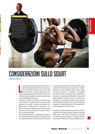 TECNICASPORTIVA
25Scienza e Movimento - N°1 Gennaio-Marzo 2015
Considerazionisullosquat
L
o squat è da sempre l’esercizio di base per il
potenziamento degli arti inferiori, per espri-
mere ed allenare la forza del nostro corpo
nel suo insieme, in quanto oltre agli arti in-
feriori, eseguendo questo movimento, tutti i mu-
scoli del tronco e degli arti superiori sono attivati
come stabilizzatori nel gesto.
Sostenere un bilanciere al petto, o dietro le spal-
le, ed eseguire un piegamento sulle gambe, fare
appunto uno squat, è quindi un esercizio fon-
damentale per l’allenamento nello sport e nel
fitness. Per questa ragione spesso viene conside-
rato anche come strumento per ricerche scienti-
fiche in campo sportivo.
Da sempre infatti esiste un dibattito su quale sia
la corretta tecnica di esecuzione di questo eserci-
zio. In particolare ciò che si discute, a volte anche
in modo molto animato, è quanto debba essere
profondo il movimento, per garantire i migliori
benefici derivanti dall’esecuzione dello squat,
in quanto l’esercizio in questione è eseguibile
con diversi gradi di ampiezza del movimento e
ciò porta a considerevoli differenze in termini di
effetti, difficoltà nell’esecuzione e risultati rag-
giungibili, ma soprattutto porta i tecnici sportivi
a considerazioni piuttosto varie sulla valutazione
di quello che dovrebbe essere il movimento cor-
retto da eseguire in allenamento.
Secondo i praticanti delle diverse forme di alle-
namento funzionale, oggi alla ribalta nel mondo
dello sport e del fitness, è importante eseguire
un movimento più profondo in quanto, l’arco di
movimento (ROM) ne influenza gli effetti in ter-
NOTE SULL’AUTORE
Dott. Nicola Sacchi
Laureato in Farmacia e
Biotecnologie, si occupa
professionalmente del set-
tore sportivo come personal
trainer, preparatore atletico,
istruttore e gestore di centri
fitness, è inoltre docente
per i corsi di formazione di
NonSoloFitness
(nicola.sacchi@nonsolofitness.it,
www.ultimatetraining.it).
di Nicola Sacchi
>>
 