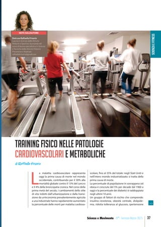 SCIENZAEFITNESS
37Scienza e Movimento - N°1 Gennaio-Marzo 2015
NOTE SULL’AUTORE
Dott.ssa Raffaella Frisario
Laurea in Scienze delle Attività
Motorie e Sportive; laureanda nel
corso di laurea specialistica in Scienze
e Tecniche delle Attività Motorie
Preventive e Adattate.
raffaellafrisario@gmail.com
Trainingfisiconellepatologie
cardiovascolariemetaboliche
di Raffaella Frisario
L
a malattia cardiovascolare rappresenta
oggi la prima causa di morte nel mondo
occidentale, contribuendo per il 30% alla
mortalità globale contro il 13% del cancro
e il 4% della broncopatia cronica. Nel corso della
prima metà del secolo, i cambiamenti dello stile
di vita indotti dall’urbanizzazione e dalla transi-
zione da un’economia prevalentemente agricola
a una industriale hanno rapidamente aumentato
la percentuale delle morti per malattia cardiova-
scolare, fino al 35% del totale: negli Stati Uniti e
nell’intero mondo industrializzato si tratta della
prima causa di morte.
La percentuale di popolazione in sovrappeso od
obesa è cresciuta del 5% per decade dal 1960 a
oggi e la percentuale dei diabetici è raddoppiata
negli ultimi 10 anni.
Un gruppo di fattori di rischio che comprende:
insulino–resistenza, obesità centrale, dislipide-
mia, ridotta tolleranza al glucosio, ipertensione >>
 