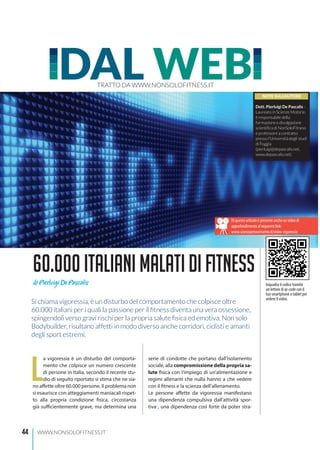 44 WWW.NONSOLOFITNESS.IT
L
a vigoressia è un disturbo del comporta-
mento che colpisce un numero crescente
di persone in Italia, secondo il recente stu-
dio di seguito riportato si stima che ne sia-
no affette oltre 60.000 persone. Il problema non
si esaurisce con atteggiamenti maniacali rispet-
to alla propria condizione fisica, circostanza
già sufficientemente grave, ma determina una
serie di condotte che portano dall’isolamento
sociale, alla compromissione della propria sa-
lute fisica con l’impiego di un’alimentazione e
regimi allenanti che nulla hanno a che vedere
con il fitness e la scienza dell’allenamento.
Le persone affette da vigoressia manifestano
una dipendenza compulsiva dall’attività spor-
tiva1
, una dipendenza così forte da poter stra-
DAL WEBTRATTO DA WWW.NONSOLOFITNESS.IT
60.000italianimalatidifitness
NOTE SULL’AUTORE
Dott. Pierluigi De Pascalis -
Laureato in Scienze Motorie,
è responsabile della
formazione e divulgazione
scientifica di NonSoloFitness
e professore a contratto
presso l’Università degli studi
di Foggia
(pierluigi@depascalis.net,
www.depascalis.net).
di Pierluigi De Pascalis
Di questo articolo è presente anche un video di
approfondimento al seguente link:
www.scienzaemovimento.it/video-vigoressia
Si chiama vigoressia, è un disturbo del comportamento che colpisce oltre
60.000 italiani per i quali la passione per il fitness diventa una vera ossessione,
spingendoli verso gravi rischi per la propria salute fisica ed emotiva. Non solo
Bodybuilder, risultano affetti in modo diverso anche corridori, ciclisti e amanti
degli sport estremi.
Inquadra il codice tramite
un lettore di qr-code con il
tuo smartphone o tablet per
vedere il video.
 