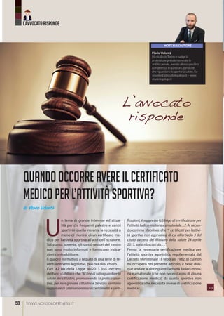 L’AVVOCATO RISPONDE
50 WWW.NONSOLOFITNESS.IT
Quandooccorreavereilcertificato
medicoperl’attivitàsportiva?
di Flavio Volontà
U
n tema di grande interesse ed attua-
lità per chi frequenti palestre e centri
sportivi è quello inerente la necessità o
meno di munirsi di un certificato me-
dico per l’attività sportiva all’atto dell’iscrizione.
Sul punto, sovente, gli stessi gestori del centro
non sono molto informati e forniscono indica-
zioni contraddittorie.
Il quadro normativo, a seguito di una serie di re-
centi interventi legislativi, può ora dirsi chiaro.
L’art. 42 bis della Legge 98/2013 (c.d. decreto
del fare) stabilisce che “Al fine di salvaguardare la
salute dei cittadini, promuovendo la pratica spor-
tiva, per non gravare cittadini e Servizio sanitario
nazionale di ulteriori onerosi accertamenti e certi-
ficazioni, è soppresso l’obbligo di certificazione per
l’attivitàludico-motoriaeamatoriale…”. Al secon-
do comma stabilisce che “I certificati per l’attivi-
tà sportiva non agonistica, di cui all’articolo 3 del
citato decreto del Ministro della salute 24 aprile
2013, sono rilasciati da….”.
Ferma la necessaria certificazione medica per
l’attività sportiva agonistica, regolamentata dal
Decreto Ministeriale 18 febbraio 1982, di cui non
mi occuperò nel presente articolo, è bene dun-
que andare a distinguere l’attività ludico-moto-
ria e amatoriale (che non necessita più di alcuna
certificazione medica) da quella sportiva non
agonistica (che necessita invece di certificazione
medica).
L’avvocato
risponde
NOTE SULL’AUTORE
Flavio Volontà
Ha studio in Torino e svolge la
professione prevalentemente in
ambito penale, avendo altresì specifica
competenza in questioni giuridiche
che riguardano lo sport e la salute, ﬂa-
viovolonta@studiolegalegv.it – www.
studiolegalegv.it
>>
 