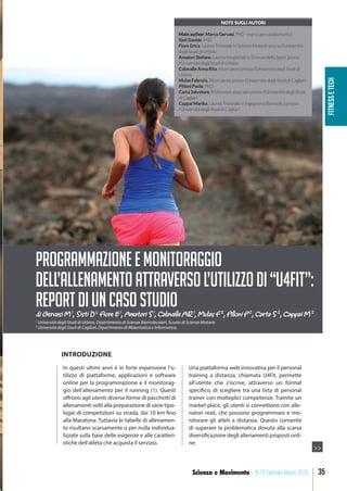 fitnessetech
35Scienza e Movimento - N.13 Gennaio-Marzo 2018
In questi ultimi anni è in forte espansione l’u-
tilizzo di piattaforme, applicazioni e software
online per la programmazione e il monitorag-
gio dell’allenamento per il running (1). Questi
offrono agli utenti diverse forme di pacchetti di
allenamenti volti alla preparazione di varie tipo-
logie di competizioni su strada, dai 10 km fino
alla Maratona. Tuttavia le tabelle di allenamen-
to risultano scarsamente o per nulla individua-
lizzate sulla base delle esigenze e alle caratteri-
stiche dell’atleta che acquista il servizio.
Una piattaforma web innovativa per il personal
training a distanza, chiamata U4Fit, permette
all’utente che s’iscrive, attraverso un format
specifico, di scegliere tra una lista di personal
trainer con molteplici competenze. Tramite un
market place, gli utenti si connettono con alle-
natori reali, che possono programmare e mo-
nitorare gli atleti a distanza. Questo consente
di superare la problematica dovuta alla scarsa
diversificazione degli allenamenti proposti onli-
ne.
di Gervasi M 1
, Sisti D 1,
Fiore E 1
, Amatori S 1
, Calavalle AR 1
, Mulas F 2
, Pilloni P 2
, Carta S 2
, Cappai M 2
PROGRAMMAZIONEEMONITORAGGIO
DELL’ALLENAMENTOATTRAVERSOL’UTILIZZODI“U4FIT”:
REPORTDIUNCASOSTUDIO
NOTE SUGLI AUTORi
Main author: Marco Gervasi, PhD - marco.gervasi@uniurb.it
Sisti Davide, PhD
Fiore Erica, Laurea Triennale in Scienze Motorie presso l’Università
degli Studi di Urbino
Amatori Stefano, Laurea Magistrale in Scienze dello Sport presso
l’Università degli Studi di Urbino
Calavalle Anna Rita, Ricercatore presso l’Università degli Studi di
Urbino
Mulas Fabrizio, Ricercatore presso l’Università degli Studi di Cagliari
Pilloni Paolo, PhD
Carta Salvatore, Professore associato presso l’Università degli Studi
di Cagliari
Cappai Marika, Laurea Triennale in Ingegneria Biomedica presso
l’Università degli Studi di Cagliari
>>
INTRODUZIONE
1
Università degli Studi di Urbino, Dipartimento di Scienze Biomolecolari, Scuola di Scienze Motorie
2
Università degli Studi di Cagliari, Dipartimento di Matematica e Informatica.
 