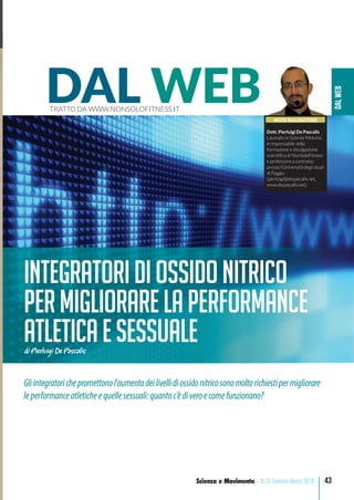 DALWEB
43Scienza e Movimento - N.13 Gennaio-Marzo 2018
ss
e
a
-
ne
iù
.
00
ha
di
o il
on-
era
pul;
els.
s è
do.
TÀ
NOTE SULL’AUTORE
Dott. Pierluigi De Pascalis
Laureato in Scienze Motorie,
è responsabile della
formazione e divulgazione
scientiﬁca di NonSoloFitness
e professore a contratto
presso l’Università degli studi
di Foggia
(pierluigi@depascalis.net,
www.depascalis.net).
DAL WEBTRATTO DA WWW.NONSOLOFITNESS.IT
IntegratoridiOssidonitrico
permigliorarelaperformance
atleticaesessualedi Pierluigi De Pascalis
Gliintegratorichepromettonol’aumentodeilivellidiossidonitricosonomoltorichiestipermigliorare
leperformanceatleticheequellesessuali:quantoc’èdiveroecomefunzionano?
 