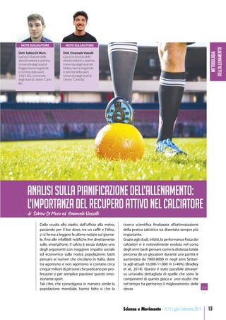 Metodologia
dell’allenamento
13Scienza e Movimento - N.19 Luglio-Settembre 2019
Dalla scuola allo stadio, dall’ufficio alla metro,
passando per il bar dove, tra un caffè e l’altro,
ci si ferma a leggere le ultime notizie sul giorna-
le, fino alle infallibili notifiche live direttamente
sullo smartphone, il calcio è senza dubbio uno
degli argomenti con maggiore impatto sociale
ed economico sulla nostra popolazione; basti
pensare ai numeri che circolano in Italia, dove
tra agonismo e non agonismo si contano circa
cinque milioni di persone che praticano per pro-
fessione o per semplice passione questo emo-
zionante sport.
Tali cifre, che coinvolgono in maniera simile la
popolazione mondiale, hanno fatto sì che la
ricerca scientifica finalizzata all’ottimizzazione
della pratica calcistica sia diventata sempre più
importante.
Grazie agli studi, infatti, la performance fisica dei
calciatori si è notevolmente evoluta nel corso
degli anni: basti pensare come la distanza totale
percorsa da un giocatore durante una partita è
aumentata da 7000-8000 m negli anni Settan-
ta agli attuali 10.000-11.000 m (+40%) (Bradley
et al., 2014). Questo è stato possibile attraver-
so un’analisi dettagliata di quelle che sono le
componenti di questo gioco e uno studio che
nel tempo ha permesso il miglioramento delle
stesse.
di Sabino Di Muro ed Emanuele Vassalli
ANALISISULLAPIANIFICAZIONEDELL’ALLENAMENTO:
L’IMPORTANZADELRECUPEROATTIVONELCALCIATORE
>>
NOTE SULL’AUTORE
Dott. Sabino Di Muro
Laurea in Scienze delle
attività motorie e sportive,
Università degli studi di
Foggia; laurea magistrale
in Scienze dello sport
110/110 L, Università
degli studi di Urbino “Carlo
Bo”.
NOTE SULL’AUTORE
Dott. Emanuele Vassalli
Laurea in Scienze delle
attività motorie e sportive,
Università degli studi del
Molise; laurea magistrale
in Scienze dello sport,
Università degli studi di
Urbino “Carlo Bo”.
 
