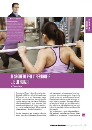 Metodologia
dell’allenamento
31Scienza e Movimento - N.19 Luglio-Settembre 2019
Il mondo del fitness è letteralmente bombar-
dato dalla pubblicità e dal marketing, allo stato
dell’arte pare che se non si assuma pre e post
workout integratori proteici o amminoacidici,
creatina, glutammina, arginina ecc (la lista sa-
rebbe troppo lunga), il tanto agognato fisico
muscoloso e definito non lo si potrà mai ottene-
re; e i social, in tal senso, hanno dal mio punto di
vista peggiorato e di molto la situazione.
Sarebbe opportuno fare un passo indietro e
parlare prima di metodologia di allenamento, e
solo dopo valutare se/cosa/quando/come assu-
mere quel determinato prodotto. Fintanto che
si crede a tutto, e in particolar modo al “grosso”
che dispensa in palestra consigli alimentari ne-
anche fosse un ricercatore al servizio dell’Istitu-
to Superiore di Sanità, non dovrebbe sorpren-
dere più di tanto se i risultati ottenuti non sono
in linea con quelli attesi (o forse sarebbe meglio
dire sognati).
Sì, vi vendono sogni e per di più senza solide re-
altà, giusto per capovolgere un famoso slogan
pubblicitario; forse sarebbe il caso di tornare a
di Davide Serpe
ILSEGRETOPERL’IPERTROFIA
…ÈLAFORZA!
>>
NOTE SULL’AUTORE
Dott. Davide Serpe
Laureato con lode in speciali-
stica di Scienze e tecniche delle
attività motorie preventive e
adattate nel 2009, e in Scienze
della nutrizione umana. Ha
completato nel 2011 il corso
CONI-FIGC e l’anno seguente
ha conseguito il patentino UEFA
B in ambito calcistico. Docente
NonSoloFitness dal maggio del
2012.
davide.serpe@nonsolofitness.it
 