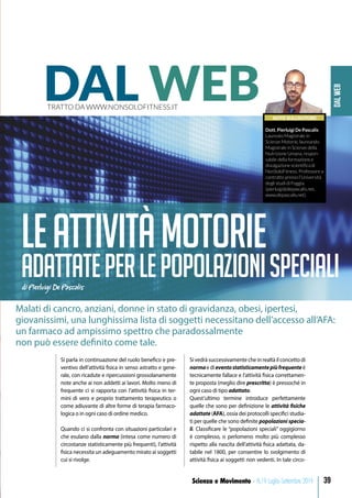DALWEB
39Scienza e Movimento - N.19 Luglio-Settembre 2019
NOTE SULL’AUTORE
Dott. Pierluigi De Pascalis
Laureato Magistrale in
Scienze Motorie, laureando
Magistrale in Scienze della
Nutrizione Umana, respon-
sabile della formazione e
divulgazione scientifica di
NonSoloFitness. Professore a
contratto presso l’Università
degli studi di Foggia.
(pierluigi@depascalis.net,
www.depascalis.net).
DAL WEBTRATTO DA WWW.NONSOLOFITNESS.IT
Leattivitàmotorie
adattateperlepopolazionispecialidi Pierluigi De Pascalis
Malati di cancro, anziani, donne in stato di gravidanza, obesi, ipertesi,
giovanissimi, una lunghissima lista di soggetti necessitano dell’accesso all’AFA:
un farmaco ad ampissimo spettro che paradossalmente
non può essere definito come tale.
Si parla in continuazione del ruolo benefico e pre-
ventivo dell’attività fisica in senso astratto e gene-
rale, con ricadute e ripercussioni grossolanamente
note anche ai non addetti ai lavori. Molto meno di
frequente ci si rapporta con l’attività fisica in ter-
mini di vero e proprio trattamento terapeutico o
come adiuvante di altre forme di terapia farmaco-
logica o in ogni caso di ordine medico.
Quando ci si confronta con situazioni particolari e
che esulano dalla norma (intesa come numero di
circostanze statisticamente più frequenti), l’attività
fisica necessita un adeguamento mirato ai soggetti
cui si rivolge.
Sivedràsuccessivamentecheinrealtàilconcettodi
normaedieventostatisticamentepiùfrequenteè
tecnicamente fallace e l’attività fisica correttamen-
te proposta (meglio dire prescritta) è pressoché in
ogni caso di tipo adattato.
Quest’ultimo termine introduce perfettamente
quelle che sono per definizione le attività fisiche
adattate (AFA), ossia dei protocolli specifici studia-
ti per quelle che sono definite popolazioni specia-
li. Classificare le “popolazioni speciali” oggigiorno
è complesso, o perlomeno molto più complesso
rispetto alla nascita dell’attività fisica adattata, da-
tabile nel 1800, per consentire lo svolgimento di
attività fisica ai soggetti non vedenti. In tale circo-
 