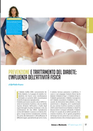 FITNESSePREVENZIONE
17Scienza e Movimento - N°2 Aprile-Giugno 2015
PrevenzioneeTrattamentodelDiabete:
L’inﬂuenzadell’AttivitàFisica
di Raffaella Frisario
I
l diabete mellito (DM), comunemente de-
finito diabete, è un gruppo di malattie me-
taboliche che hanno come manifestazione
principale un aumento delle concentrazioni
ematiche di glucosio (iperglicemia).
Il diabete può essere causato o da un deficit as-
soluto di secrezione insulinica, o da una ridotta
risposta all’azione dell’insulina a livello degli
organi bersaglio (insulino-resistenza), o da una
combinazione dei due difetti. L’iperglicemia
cronica del diabete si associa a un danno d’or-
gano a lungo termine (complicanze croniche),
che porta alla disfunzione e all’insufficienza di
differenti organi, specialmente gli occhi, il rene,
il sistema nervoso autonomo e periferico, il
cuore e i vasi sanguigni. Esistono diversi tipi di
diabete: il diabete di tipo 1, il diabete di tipo 2,
il diabete gestazionale, il diabete monogenico
ed il diabete secondario. Il diabete di tipo 1 è
causato da distruzione beta-cellulare, su base
autoimmune o idiopatica, ed è caratterizzato
da una carenza insulinica assoluta; la variante
LADA (Latent Autoimmune Diabetes in Adult) ha
decorso lento e compare nell’adulto. Il diabete
di tipo 2 è causato da un deficit parziale di se-
crezione insulinica, che in genere progredisce
nel tempo ma non porta mai a una carenza as-
soluta di ormone e che si instaura spesso su una
NOTE SULL’AUTORE
Dott.ssa Raffaella Frisario
Laurea in Scienze delle
Attività Motorie e Sportive;
laureanda nel corso di laurea
specialistica in Scienze e Tec-
niche delle Attività Motorie
Preventive e Adattate.
raffaellafrisario@gmail.com
>>
 