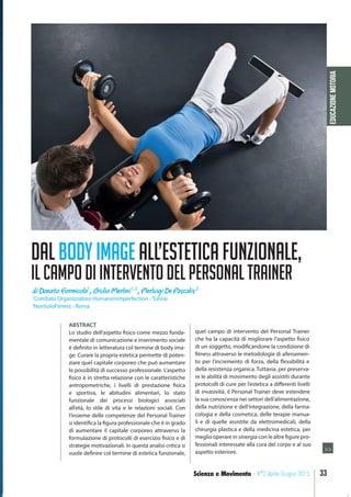 EDUCAZIONEMOTORIA
33Scienza e Movimento - N°2 Aprile-Giugno 2015
ABSTRACT
Lo studio dell’aspetto fisico come mezzo fonda-
mentale di comunicazione e inserimento sociale
è definito in letteratura col termine di body ima-
ge. Curare la propria estetica permette di poten-
ziare quel capitale corporeo che può aumentare
le possibilità di successo professionale. L’aspetto
fisico è in stretta relazione con le caratteristiche
antropometriche, i livelli di prestazione fisica
e sportiva, le abitudini alimentari, lo stato
funzionale dei processi biologici associati
all’età, lo stile di vita e le relazioni sociali. Con
l’insieme delle competenze del Personal Trainer
si identifica la figura professionale che è in grado
di aumentare il capitale corporeo attraverso la
formulazione di protocolli di esercizio fisico e di
strategie motivazionali. In questa analisi critica si
vuole definire col termine di estetica funzionale,
quel campo di intervento del Personal Trainer
che ha la capacità di migliorare l’aspetto fisico
di un soggetto, modificandone la condizione di
fitness attraverso le metodologie di allenamen-
to per l’incremento di forza, della flessibilità e
della resistenza organica. Tuttavia, per preserva-
re le abilità di movimento degli assistiti durante
protocolli di cure per l’estetica a differenti livelli
di invasività, il Personal Trainer deve estendere
la sua conoscenza nei settori dell’alimentazione,
della nutrizione e dell’integrazione, della farma-
cologia e della cosmetica, delle terapie manua-
li e di quelle assistite da elettromedicali, della
chirurgia plastica e della medicina estetica, per
meglio operare in sinergia con le altre figure pro-
fessionali interessate alla cura del corpo e al suo
aspetto esteriore.
di Donato Formicola1
, Giulio Merlini1,2
, Pierluigi De Pascalis 2
1
Comitato Organizzatore Humani(n)mperfection - Torino
2
NonSoloFitness - Roma
>>
DALBODYIMAGEALL’ESTETICAFUNZIONALE,
ILCAMPODIINTERVENTODELPERSONALTRAINER
 