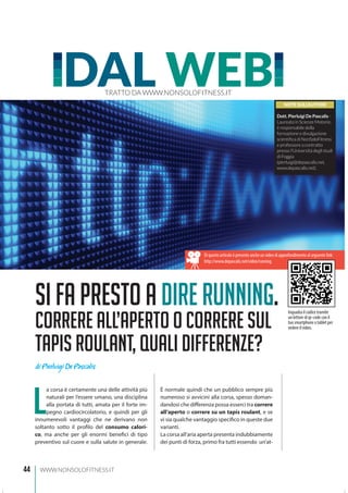 44 WWW.NONSOLOFITNESS.IT
L
a corsa è certamente una delle attività più
naturali per l’essere umano, una disciplina
alla portata di tutti, amata per il forte im-
pegno cardiocircolatorio, e quindi per gli
innumerevoli vantaggi che ne derivano non
soltanto sotto il profilo del consumo calori-
co, ma anche per gli enormi benefici di tipo
preventivo sul cuore e sulla salute in generale.
È normale quindi che un pubblico sempre più
numeroso si avvicini alla corsa, spesso doman-
dandosi che differenza possa esserci tra correre
all’aperto o correre su un tapis roulant, e se
vi sia qualche vantaggio specifico in queste due
varianti.
La corsa all’aria aperta presenta indubbiamente
dei punti di forza, primo fra tutti essendo un’at-
DAL WEBTRATTO DA WWW.NONSOLOFITNESS.IT
Sifaprestoadirerunning.
CorreRE all’aperto o correre sul
tapis roulant, quali differenze?
NOTE SULL’AUTORE
Dott. Pierluigi De Pascalis -
Laureato in Scienze Motorie,
è responsabile della
formazione e divulgazione
scientifica di NonSoloFitness
e professore a contratto
presso l’Università degli studi
di Foggia
(pierluigi@depascalis.net,
www.depascalis.net).
di Pierluigi De Pascalis
Di questo articolo è presente anche un video di approfondimento al seguente link:
http://www.depascalis.net/video/running
Inquadra il codice tramite
un lettore di qr-code con il
tuo smartphone o tablet per
vedere il video.
 