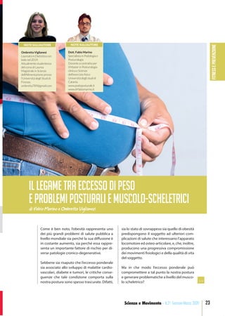 FITNESSePREVENZIONE
23Scienza e Movimento - N.21 Gennaio-Marzo 2020
Come è ben noto, l’obesità rappresenta uno
dei più grandi problemi di salute pubblica a
livello mondiale sia perché la sua diffusione è
in costante aumento, sia perché essa rappre-
senta un importante fattore di rischio per di-
verse patologie cronico-degenerative.
Sebbene sia risaputo che l’eccesso ponderale
sia associato allo sviluppo di malattie cardio-
vascolari, diabete e tumori, le critiche conse-
guenze che tale condizione comporta sulla
nostra postura sono spesso trascurate. Difatti,
sia lo stato di sovrappeso sia quello di obesità
predispongono il soggetto ad ulteriori com-
plicazioni di salute che interessano l’apparato
locomotore ed osteo-articolare, e, che, inoltre,
producono una progressiva compromissione
dei movimenti fisiologici e della qualità di vita
del soggetto.
Ma in che modo l’eccesso ponderale può
compromettere a tal punto la nostra postura
e generare problematiche a livello del musco-
lo scheletrico?
di Fabio Marino e Ombretta Viglianesi
IlLEGAMETRAECCESSODIPESO
EPROBLEMIPOSTURALIEMUSCOLO-SCHELETRICI
>>
NOTE SULL’AUTORE
Ombretta Viglianesi
Laureata in Dietistica con
lode nel 2019.
Attualmente studentessa
del corso di Laurea
Magistrale in Scienze
dell’Alimentazione presso
l’Università degli Studi di
Firenze.
ombretta789@gmail.com
NOTE SULL’AUTORE
Dott. Fabio Marino
Specialista in Podologia e
Posturologia
Docente a contratto per
il Master in Posturologia
clinica e Scienze
dell’esercizio fisico
Università degli studi di
Catania.
www.podoposturale.it
www.drfabiomarino.it
 