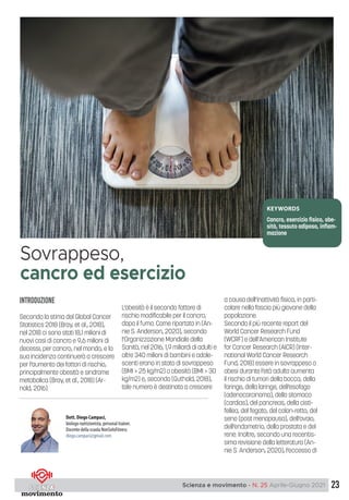 23
Scienza e movimento - N. 25 Aprile-Giugno 2021
INTRODUZIONE
Secondo la stima del Global Cancer
Statistics 2018 (Bray, et al., 2018),
nel 2018 ci sono stati 18,1 milioni di
nuovi casi di cancro e 9,6 milioni di
decessi, per cancro, nel mondo, e la
sua incidenza continuerà a crescere
per l’aumento dei fattori di rischio,
principalmente obesità e sindrome
metabolica (Bray, et al., 2018) (Ar-
nold, 2016).
L’obesità è il secondo fattore di
rischio modificabile per il cancro,
dopo il fumo. Come riportato in (An-
nie S. Anderson, 2020), secondo
l’Organizzazione Mondiale della
Sanità, nel 2016, 1,9 miliardi di adulti e
oltre 340 milioni di bambini e adole-
scenti erano in stato di sovrappeso
(BMI > 25 kg/m2) o obesità (BMI > 30
kg/m2) e, secondo (Guthold, 2018),
tale numero è destinato a crescere
a causa dell’inattività fisica, in parti-
colare nella fascia più giovane della
popolazione.
Secondo il più recente report del
World Cancer Research Fund
(WCRF) e dell’American Institute
for Cancer Research (AICR) (Inter-
national World Cancer Research
Fund, 2018) essere in sovrappeso o
obesi durante l’età adulta aumenta
il rischio di tumori della bocca, della
faringe, della laringe, dell’esofago
(adenocarcinoma), dello stomaco
(cardias), del pancreas, della cisti-
fellea, del fegato, del colon-retto, del
seno (post menopausa), dell’ovaio,
dell’endometrio, della prostata e del
rene. Inoltre, secondo una recentis-
sima revisione della letteratura (An-
nie S. Anderson, 2020), l’eccesso di
Sovrappeso,
cancro ed esercizio
Dott. Diego Campaci,
biologo nutrizionista, personal trainer.
Docente della scuola NonSoloFitness
diego.campaci@gmail.com
KEYWORDS
Cancro, esercizio fisico, obe-
sità, tessuto adiposo, infiam-
mazione
 