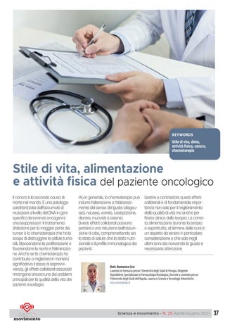 37
Scienza e movimento - N. 25 Aprile-Giugno 2021
Il cancro è la seconda causa di
morte nel mondo. È una patologia
caratterizzata dall’accumulo di
mutazioni a livello del DNA in geni
specifici denominati oncogeni e
oncosoppressori. Il trattamento
d’elezione per la maggior parte dei
tumori è la chemioterapia che ha lo
scopo di distruggere le cellule tumo-
rali, bloccandone la proliferazione e
favorendone la morte e l’eliminazio-
ne. Anche se la chemioterapia ha
contribuito a migliorare in maniera
significativa il tasso di sopravvi-
venza, gli effetti collaterali associati
rimangono ancora uno dei problemi
principali per la qualità della vita dei
pazienti oncologici.
Più in generale, la chemioterapia può
indurre l’alterazione o l’abbassa-
mento del senso del gusto (disgeu-
sia), nausea, vomito, costipazione,
diarrea, mucositi e astenia.
Questi effetti collaterali possono
portare a una riduzione dell’assun-
zione di cibo, compromettendo sia
lo stato di salute che lo stato nutri-
zionale e il profilo immunologico dei
pazienti.
Gestire e contrastare questi effetti
collaterali è di fondamentale impor-
tanza non solo per il miglioramento
della qualità di vita ma anche per
l’esito clinico della terapia. La corret-
ta alimentazione durante la terapia
e soprattutto, al termine delle cure è
un aspetto da tenere in particolare
considerazione e che solo negli
ultimi anni sta ricevendo la giusta e
necessaria attenzione.
Stile di vita, alimentazione
e attività fisica del paziente oncologico
Dott. Domenico Cesi
Laureato in Farmacia presso l’Università degli Studi di Perugia, Dirigente
Ospedaliero, Specializzato in Farmacologia Oncologica, Docente a contratto presso
l’Università degli Studi dell’Aquila, Laurea in Scienze eTecnologie Erboristiche.
nico.cesi@yahoo.it
KEYWORDS
Stile di vita, dieta,
attività fisica, cancro,
chemioterapia
 