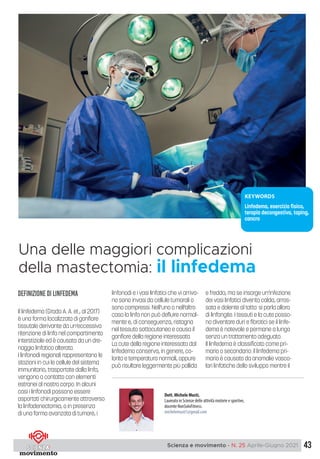 43
Scienza e movimento - N. 25 Aprile-Giugno 2021
e
Definizione di LINFEDEMA
Il linfedema (Grada A. A. et., al 2017)
è una forma localizzata di gonfiore
tissutale derivante da un’eccessiva
ritenzione di linfa nel compartimento
interstiziale ed è causata da un dre-
naggio linfatico alterato.
I linfonodi regionali rappresentano le
stazioni in cui le cellule del sistema
immunitario, trasportate dalla linfa,
vengono a contatto con elementi
estranei al nostro corpo. In alcuni
casi i linfonodi possono essere
asportati chirurgicamente attraverso
la linfadenectomia, o in presenza
di una forma avanzata di tumore, i
linfonodi e i vasi linfatici che vi arriva-
no sono invasi da cellule tumorali o
sono compressi. Nell’uno o nell’altro
caso la linfa non può defluire normal-
mente e, di conseguenza, ristagna
nel tessuto sottocutaneo e causa il
gonfiore della regione interessata.
La cute della regione interessata dal
linfedema conserva, in genere, co-
lorito e temperatura normali, oppure
può risultare leggermente più pallida
e fredda, ma se insorge un’infezione
dei vasi linfatici diventa calda, arros-
sata e dolente al tatto: si parla allora
di linfangite. I tessuti e la cute posso-
no diventare duri e fibrotici se il linfe-
dema è notevole e permane a lungo
senza un trattamento adeguato.
Il linfedema è classificato come pri-
mario o secondario: il linfedema pri-
mario è causato da anomalie vasco-
lari linfatiche dello sviluppo mentre il
Dott. Michele Musti,
Laureato in Scienze delle attività motorie e sportive,
docente NonSoloFitness.
michelemusti1@gmail.com
Una delle maggiori complicazioni
della mastectomia: il linfedema
KEYWORDS
Linfedema, esercizio fisico,
terapia decongestiva, taping,
cancro
 