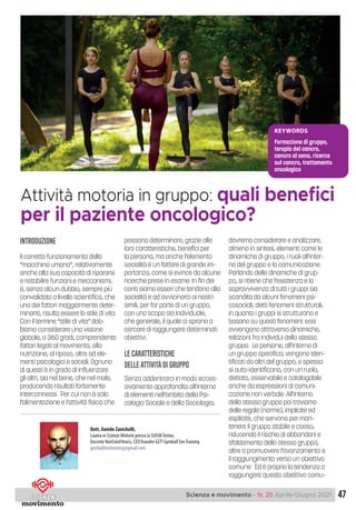 47
Scienza e movimento - N. 25 Aprile-Giugno 2021
Dott. Davide Zanichelli,
Laurea in Scienze Motorie presso la SUISMTorino,
Docente NonSoloFitness, CEO founder GET! Gymball EvoTraining
gymballevotraining@gmail.com
Attività motoria in gruppo: quali benefici
per il paziente oncologico?
KEYWORDS
Formazione di gruppo,
terapia del cancro,
cancro al seno, ricerca
sul cancro, trattamento
oncologico
introduzione
Il corretto funzionamento della
“macchina umana”, relativamente
anche alla sua capacità di ripararsi
e ristabilire funzioni e meccanismi,
è, senza alcun dubbio, sempre più
convalidato a livello scientifico, che
uno dei fattori maggiormente deter-
minanti, risulta essere lo stile di vita.
Con il termine “stile di vita” dob-
biamo considerare una visione
globale, a 360 gradi, comprendente
fattori legati al movimento, alla
nutrizione, al riposo, oltre ad ele-
menti psicologici e sociali. Ognuno
di questi è in grado di influenzare
gli altri, sia nel bene, che nel male,
producendo risultati fortemente
interconnessi. Per cui non è solo
l’alimentazione e l’attività fisica che
possono determinare, grazie alle
loro caratteristiche, benefici per
la persona, ma anche l’elemento
socialità è un fattore di grande im-
portanza, come si evince da alcune
ricerche prese in esame. In fin dei
conti siamo esseri che tendono alla
socialità e ad avvicinarci ai nostri
simili, per far parte di un gruppo,
con uno scopo sia individuale,
che generale, il quale ci sprona a
cercare di raggiungere determinati
obiettivi.
Le caratteristiche
delleattivitàdi gruppo
Senza addentrarci in modo ecces-
sivamente approfondito all’interno
di elementi nell’ambito della Psi-
cologia Sociale e della Sociologia,
dovremo considerare e analizzare,
almeno in sintesi, elementi come le
dinamiche di gruppo, i ruoli all’inter-
no del gruppo e la comunicazione.
Parlando delle dinamiche di grup-
po, si ritiene che l’esistenza e la
sopravvivenza di tutti i gruppi sia
scandita da alcuni fenomeni psi-
cosociali, detti fenomeni strutturali,
in quanto i gruppi si strutturano e
basano su questi fenomeni: essi
avvengono attraverso dinamiche,
relazioni fra individui dello stesso
gruppo. Le persone, all’interno di
un gruppo specifico, vengono iden-
tificati da altri del gruppo, e spesso
si auto-identificano, con un ruolo,
dettato, osservabile e catalogabile
anche da espressioni di comuni-
cazione non verbale. All’interno
dello stesso gruppo poi troviamo
delle regole (norme), implicite ed
esplicite, che servono per man-
tenere il gruppo stabile e coeso,
riducendo il rischio di abbandoni e
sfaldamento dello stesso gruppo,
oltre a promuovere l’avanzamento e
il raggiungimento verso un obiettivo
comune. Ed è proprio la tendenza a
raggiungere questo obiettivo comu-
 