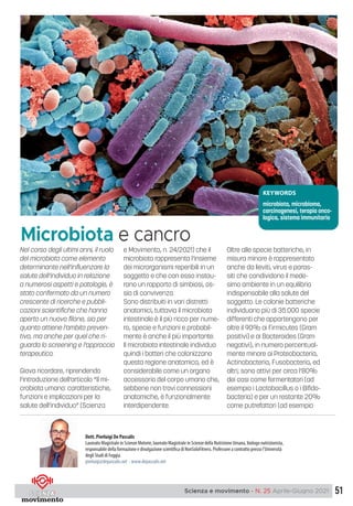 51
Scienza e movimento - N. 25 Aprile-Giugno 2021
Nel corso degli ultimi anni, il ruolo
del microbiota come elemento
determinante nell’influenzare la
salute dell’individuo in relazione
a numerosi aspetti e patologie, è
stato confermato da un numero
crescente di ricerche e pubbli-
cazioni scientifiche che hanno
aperto un nuovo filone, sia per
quanto attiene l’ambito preven-
tivo, ma anche per quel che ri-
guarda lo screening e l’approccio
terapeutico.
Giova ricordare, riprendendo
l’introduzione dell’articolo “Il mi-
crobiota umano: caratteristiche,
funzioni e implicazioni per la
salute dell’individuo” (Scienza
e Movimento, n. 24/2021) che il
microbiota rappresenta l’insieme
dei microrganismi reperibili in un
soggetto e che con esso instau-
rano un rapporto di simbiosi, os-
sia di convivenza.
Sono distribuiti in vari distretti
anatomici, tuttavia il microbiota
intestinale è il più ricco per nume-
ro, specie e funzioni e probabil-
mente è anche il più importante.
Il microbiota intestinale individua
quindi i batteri che colonizzano
questa regione anatomica, ed è
considerabile come un organo
accessorio del corpo umano che,
sebbene non trovi connessioni
anatomiche, è funzionalmente
interdipendente.
Oltre alle specie batteriche, in
misura minore è rappresentato
anche da lieviti, virus e paras-
siti che condividono il mede-
simo ambiente in un equilibrio
indispensabile alla salute del
soggetto. Le colonie batteriche
individuano più di 35.000 specie
differenti che appartengono per
oltre il 90% ai Firmicutes (Gram
positivi) e ai Bacteroides (Gram
negativi), in numero percentual-
mente minore ai Proteobacteria,
Actinobacteria, Fusobacteria, ed
altri; sono attivi per circa l’80%
dei casi come fermentatori (ad
esempio i Lactobacillus o i Bifido-
bacteria) e per un restante 20%
come putrefattori (ad esempio
Microbiota e cancro
Dott. Pierluigi De Pascalis
Laureato Magistrale in Scienze Motorie, laureato Magistrale in Scienze della Nutrizione Umana, biologo nutrizionista,
responsabile della formazione e divulgazione scientifica di NonSoloFitness. Professore a contratto presso l’Università
degli Studi di Foggia.
pierluigi@depascalis.net - www.depascalis.net
KEYWORDS
microbiota, microbioma,
carcinogenesi, terapia onco-
logica, sistema immunitario
 