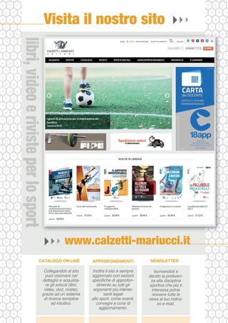 www.calzetti-mariucci.it
Visita il nostro sito
Collegandoti al sito
puoi visionare nel
dettaglio e acquista-
re gli articoli (libri,
video, dvd, riviste),
grazie ad un sistema
di ricerca semplice
ed intuitivo.
CATALOGO ON LINE
Inoltre il sito è sempre
aggiornato con sezioni
specifiche di approfon-
dimento su tutti gli
argomenti più interes-
santi legati
allo sport, come eventi,
convegni e corsi di
aggiornamento.
APPROFONDIMENTI
Iscrivendoti e
dando la preferen-
za alla disciplina
sportiva che più ti
interessa potrai
ricevere tutte le
news al tuo indiriz-
zo e-mail.
NEWSLETTER
libri,
video
e
riviste
per
lo
sport
 