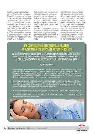24 Scienza e movimento - N. 26 Luglio-Settembre 2021
Essi sono tre concetti interdipen-
denti e non slegati. Per esempio,
soggetti che dormono poco posso-
no avere prestazioni sportive inferio-
ri ed essere più inclini a desiderare
cibi malsani che possono favorire
l’aumento di peso (Knowles OE et al,
2018). A conferma di ciò, gli attuali
studi sugli effetti del sonno su so-
vrappeso e obesità hanno eviden-
ziato che dormire meno di nove ore
al giorno, rappresenti un fattore di
rischio per il sovrappeso e l’obesità
infantile (Ji M, et al, 2018).
Dello stesso avviso, una review del
2016 su bambini e adolescenti ha
rilevato come una combinazione
di alti livelli di attività fisica e sonno
regolare, porti poi livelli adeguati di
adiposità e salute cardiometabolica
rispetto a bassi livelli di attività fisica
e sonno.
Nello specifico, è emerso che l’attivi-
tà fisica ed in particolare ad intensità
da moderata a vigorosa, sia mag-
giormente correlata agli indicatori di
salute valutati (Saunders TJ et al.,
2016).
L’attività fisica è dunque una delle
alternative più promettenti per mi-
gliorare il sonno poiché, come visto,
è associata a migliori condizioni di
salute, tra cui la riduzione del peso e
dell’infiammazione generale, nonché
l’aumento del benessere psicologi-
co. Infatti, è stato ampiamente dimo-
strato che l’esercizio fisico regolare
aumenti la qualità e la durata del
sonno (Sullivan Bisson AN, 2019).
A tal riguardo, uno studio su 339
donne di mezza età (52,1 2,1 anni)
ha mostrato non solo una miglio-
RACCOMANDAZIONI DELL’AMERICAN ACADEMY
OF SLEEP MEDICINE AND SLEEP RESEARCH SOCIETY
le raccomandazioni dell’american academy of sleep medicine and sleep research
society suggeriscono di dormire regolarmente per 7 o più ore di sonno a notte
al fine di promuovere una salute ottimale tra gli adulti dai 18 ai 60 anni.
nello specifico:
• dormire regolarmente per meno di 7 ore a notte è associato a effetti negativi sulla salute,
tra cui aumento di peso e obesità, diabete, ipertensione, problematiche cardiache e ictus,
depressione e aumento del rischio di morte. dormire meno di 7 ore a notte è anche ricon-
ducibile a compromissione della funzionalità immunitaria, aumento del dolore,riduzione
delle prestazioni, errori maggiori e maggiore rischio di incidenti;
• dormire più di 9 ore a notte in modo regolare può rappresentare la condizione ottimale
per i giovani adulti, per persone che si stanno riprendendo da debito di sonno e per perso-
ne malate. per tutte le altre categorie; non è ancora certo se dormire più di 9 ore a notte
sia una condizione associata ad un rischio per la salute;
• le persone che dormono troppo o troppo poco, dovrebbero consultare il proprio medico;
• la variabilità individuale del bisogno di sonno è inﬂuenzata da fattori genetici, fattori com-
portamentali, medici e ambientali.
 