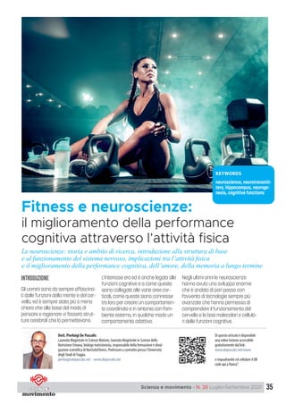 35
Scienza e movimento - N. 26 Luglio-Settembre 2021
introduzione
Gli uomini sono da sempre affascina-
ti dalle funzioni della mente e del cer-
vello, ed è sempre stato più o meno
chiaro che alla base del modo di
pensare e ragionare vi fossero strut-
ture cerebrali che lo permettevano.
L’interesse era ed è anche legato alle
funzioni cognitive e a come queste
siano collegate alle varie aree cor-
ticali, come queste siano connesse
tra loro per creare un comportamen-
to coordinato e in sintonia con l’am-
biente esterno, in qualche modo un
comportamento adattivo.
Negli ultimi anni le neuroscienze
hanno avuto uno sviluppo enorme
che è andato di pari passo con
l’avvento di tecnologie sempre più
avanzate che hanno permesso di
comprendere il funzionamento del
cervello e le basi molecolari e cellula-
ri delle funzioni cognitive.
Fitness e neuroscienze:
il miglioramento della performance
cognitiva attraverso l’attività fisica
KEYWORDS
neuroscience, neurotransmit-
ters, hippocampus, neuroge-
nesis, cognitive functions
Dott. Pierluigi De Pascalis
Laureato Magistrale in Scienze Motorie, laureato Magistrale in Scienze della
Nutrizione Umana, biologo nutrizionista, responsabile della formazione e divul-
gazione scientifica di NonSoloFitness. Professore a contratto presso l’Università
degli Studi di Foggia.
pierluigi@depascalis.net - www.depascalis.net
Di questo articolo è disponibile
una video-lezione accessibile
gratuitamente dal link:
www.depascalis.net/neuro
o inquadrando col cellulare il QR
code qui a fianco”.
Le neuroscienze: storia e ambito di ricerca, introduzione alla struttura di base
e al funzionamento del sistema nervoso, implicazioni tra l’attività ﬁsica
e il miglioramento della performance cognitiva, dell’umore, della memoria a lungo termine
 
