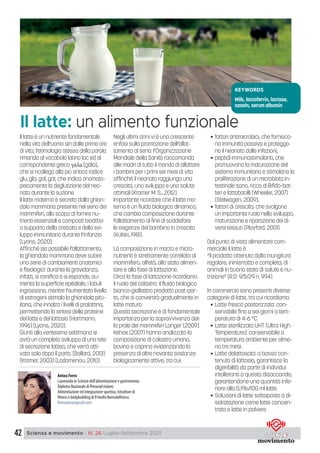 42 Scienza e movimento - N. 26 Luglio-Settembre 2021
Il latte è un nutriente fondamentale
nella vita dell’uomo sin dalle prime ore
di vita; l’etimologia stessa della parola
rimanda al vocabolo latino lac ed al
corrispondente greco γάλα [gàla],
che si ricollega alla più antica radice
glu, gla, gal, gar, che indica onomato-
peicamente la deglutizione del neo-
nato durante la suzione.
Il latte materno è secreto dalla ghian-
dola mammaria presente nel seno dei
mammiferi, allo scopo di fornire nu-
trienti essenziali e composti bioattivi
a supporto della crescita e dello svi-
luppo immunitario durante l’infanzia
(Lyons, 2020).
Affinché sia possibile l’allattamento,
la ghiandola mammaria deve subire
una serie di cambiamenti anatomici
e fisiologici: durante la gravidanza,
infatti, si ramifica e si espande, au-
menta la superficie epiteliale, i lobuli
ingrossano, mentre l’aumentato livello
di estrogeni stimola la ghiandola pitu-
itaria, che innalza i livelli di prolattina,
permettendo la sintesi delle proteine
del latte e del lattosio (Hartmann,
1996) (Lyons, 2020).
Giunti alla ventesima settimana si
avrà un completo sviluppo di una rete
di secrezione lattea, che verrà atti-
vata solo dopo il parto. (Ballard, 2013)
(Kramer, 2003) (Ladomenou, 2010).
Negli ultimi anni vi è una crescente
enfasi sulla promozione dell’allat-
tamento al seno: l’Organizzazione
Mondiale della Sanità raccomanda
alle madri di tutto il mondo di allattare
i bambini per i primi sei mesi di vita
affinché il neonato raggiunga una
crescita, uno sviluppo e una salute
ottimali (Kramer M. S., 2012).
Importante ricordare che il latte ma-
terno è un fluido biologico dinamico,
che cambia composizione durante
l’allattamento al fine di soddisfare
le esigenze del bambino in crescita
(Kulski, 1981).
La composizione in macro e micro-
nutrienti è strettamente correlata al
mammifero, all’età, allo stato alimen-
tare e alla fase di lattazione.
Circa la fase di lattazione ricordiamo
il ruolo del colostro: il fluido biologico
bianco-giallastro prodotto post-par-
to, che si convertirà gradualmente in
latte maturo.
Questa secrezione è di fondamentale
importanza per la sopravvivenza del-
la prole dei mammiferi Langer (2009).
Kehoe (2007) hanno analizzato la
composizione di colostro umano,
bovino e caprino evidenziando la
presenza di oltre novanta sostanze
biologicamente attive, tra cui:
• fattori antimicrobici, che fornisco-
no immunità passiva e proteggo-
no il neonato dalle infezioni;
• peptidi immunostimolanti, che
promuovono la maturazione del
sistema immunitario e stimolano la
proliferazione di un microbiota in-
testinale sano, ricco di Bifido-bat-
teri e lattobacilli (Wheeler, 2007)
(Stelwagen, 2009);
• fattori di crescita, che svolgono
un importante ruolo nello sviluppo,
maturazione e riparazione dei di-
versi tessuti (Playford, 2001).
Dal punto di vista alimentare com-
merciale il latte è:
“il prodotto ottenuto dalla mungitura
regolare, ininterrotta e completa, di
animali in buono stato di salute e nu-
trizione” (R.D. 9/5/29 n. 994).
In commercio sono presenti diverse
categorie di latte, tra cui ricordiamo:
• Latte fresco pastorizzato: con-
servabile fino a sei giorni a tem-
peratura di 4-6 °C.
• Latte sterilizzato UHT (Ultra High
Temperature): conservabile a
temperatura ambiente per alme-
no tre mesi.
• Latte delattosato: a basso con-
tenuto di lattosio, garantisce la
digeribilità da parte di individui
intolleranti a questo disaccaride,
garantendone una quantità infe-
riore allo 0,1%/100 ml latte.
• Soluzioni di latte sottoposto a di-
sidratazione come latte concen-
trato e latte in polvere.
Antea Ferro
Laureanda in Scienze dell’alimentazione e gastronomia.
Diploma Nazionale di Personal trainer,
Alimentazione ed integrazione sportiva, Istruttore di
fitness e bodybuilding di II livello Nonsolofitness.
ferroantea@gmail.com
KEYWORDS
Milk, lactoferrin, lactose,
casein, serum albumin
Il latte: un alimento funzionale
 