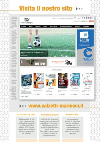 www.calzetti-mariucci.it
Visita il nostro sito
Collegandoti al sito
puoi visionare nel
dettaglio e acquista-
re gli articoli (libri,
video, dvd, riviste),
grazie ad un sistema
di ricerca semplice
ed intuitivo.
CATALOGO ON LINE
Inoltre il sito è sempre
aggiornato con sezioni
specifiche di approfon-
dimento su tutti gli
argomenti più interes-
santi legati
allo sport, come eventi,
convegni e corsi di
aggiornamento.
APPROFONDIMENTI
Iscrivendoti e
dando la preferen-
za alla disciplina
sportiva che più ti
interessa potrai
ricevere tutte le
news al tuo indiriz-
zo e-mail.
NEWSLETTER
libri,
video
e
riviste
per
lo
sport
 