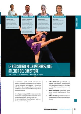 SCIENZAESPORT
33Scienza e Movimento - N. 8 Ottobre-Dicembre 2016
La resistenza è quella capacità fisica che per-
mette di sostenere un determinato sforzo il più
a lungo possibile contrastando il fenomeno
della fatica. Questa capacità rientra tra quelle
condizionali necessarie per affrontare qualsiasi
disciplina sportiva.
Per sviluppare la capacità di resistenza si svolge
un lavoro di training specifico secondo le pecu-
liarità della disciplina sportiva praticata.
Tra i principali fattori che influiscono sulla resi-
stenza possiamo distinguere:
1. fattori fisiologici: riguardano la fun-
zionalità dei processi metabolici del
sistema cardio-circolatorio e degli ap-
parati cardio-respiratorio e neuro-mu-
scolare;
2. fattori psicologici: riguardano la ca-
pacità mentale di affrontare lo sforzo
fisico;
3. fattori tecnici: riguardano la capacità
di eseguire in maniera corretta il gesto
tecnico.1
Laresistenzanellapreparazione
atleticadeldanzatore
NOTE SULL’AUTORE
Romeo Cuturi
dott. in Fisioterapia,
dott. in Scienze motorie
e sport, ﬁsioterapista
presso studio Anconeo,
Milano.
romeo.cuturi@gmail.com
di R. Cuturi, O. De Bartolomeo, S. Benedetti, E. Fasolo
NOTE SULL’AUTORE
Omar De Bartolomeo
medico chirurgo
specialista in Ortopedia
e Traumatologia, PhD
in Scienze morfologiche
Università degli Studi
di Milano. Ortopedico
Teatro Alla Scala e
medico Scuola di Ballo
Teatro Alla Scala. omar.
debartolomeo@unimi.it
NOTE SULL’AUTORE
Sara Benedetti
dott.ssa in Fisioterapia,
ﬁsioterapista del corpo
di ballo e della scuola di
ballo del Teatro Alla Scala.
ﬁsioterapista presso
studio Anconeo, Milano.
sarabenedetti@gmail.com
NOTE SULL’AUTORE
Eva Fasolo
dott.ssa in Fisioterapia,
ﬁsioterapista della scuola
di ballo del Teatro Alla
Scala. Fisioterapista
presso studio Anconeo,
Milano.
>>
 