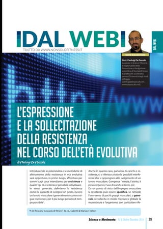 DALWEB
39Scienza e Movimento - N. 8 Ottobre-Dicembre 2016
Introducendo le potenzialità e le metodiche di
allenamento della resistenza in età evolutiva
sarà opportuno, in primo luogo, affrontare per
sommi capi cosa intendiamo per resistenza e
quanti tipi di resistenza è possibile individuare.
In senso generale, definiamo la resistenza
come: la capacità di svolgere un gesto, ovvero
un lavoro muscolare (generalmente contro esi-
gue resistenze), per il più lungo periodo di tem-
po possibile1
.
Anche in questo caso, parlando di carichi o re-
sistenze, ci si riferisce a tutte le possibili interfe-
renze che si oppongono allo svolgimento di un
lavoro muscolare. Compresa l’inerzia, l’attrito, il
peso corporeo, l’uso di carichi esterni, ecc.
Da un punto di vista dell’impegno muscolare
la resistenza può essere specifica, se richiede
l’intervento di pochi gruppi muscolari, o gene-
rale, se sollecita in modo massivo o globale la
muscolatura e l’organismo, con particolare rife-
NOTE SULL’AUTORE
Dott. Pierluigi De Pascalis
Laureato in Scienze Motorie,
è responsabile della
formazione e divulgazione
scientiﬁca di NonSoloFitness
e professore a contratto
presso l’Università degli studi
di Foggia
(pierluigi@depascalis.net,
www.depascalis.net).
DAL WEBTRATTO DA WWW.NONSOLOFITNESS.IT
L’espressione
e la sollecitazione
della resistenza
nel corso dell’età evolutivadi Pierluigi De Pascalis
1
P. De Pascalis,“A scuola di fitness”, 4a ed., Calzetti & Mariucci Editori
 